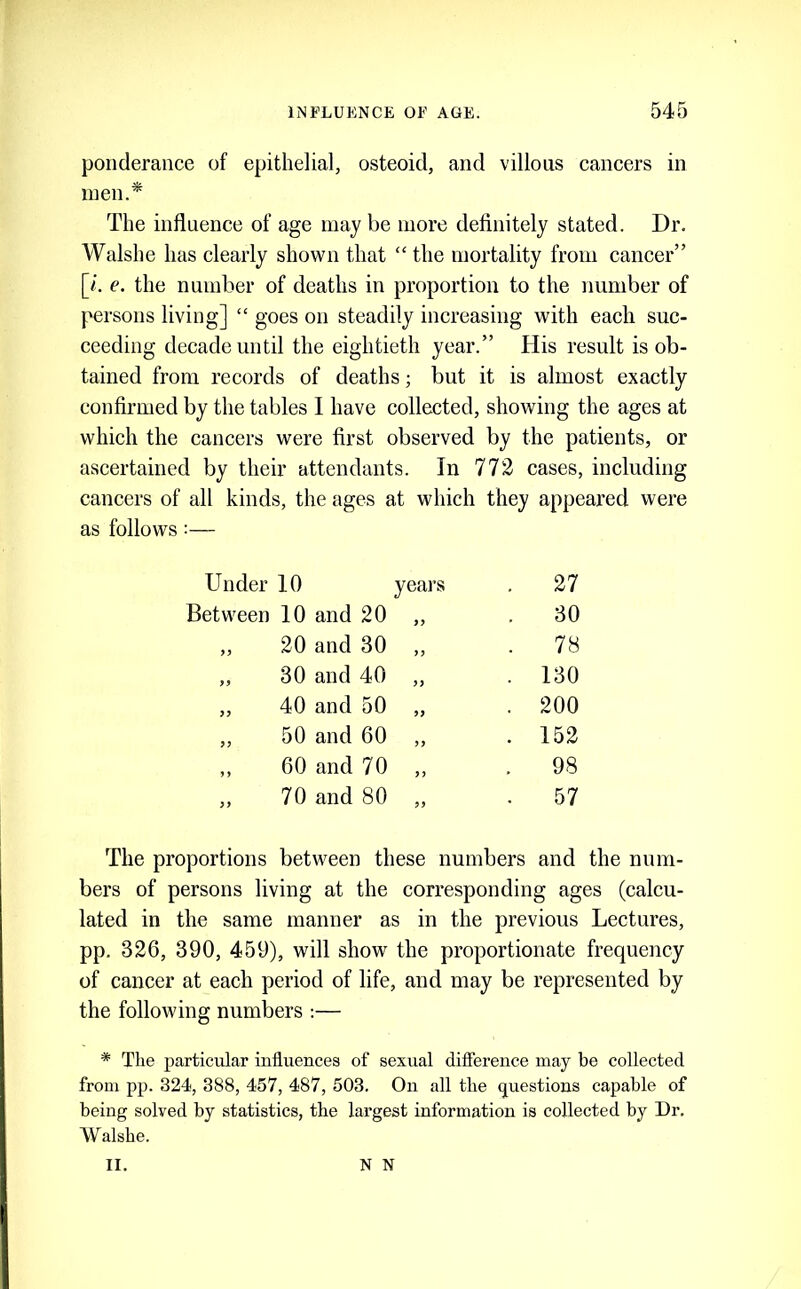 ponclerance of epithelial, osteoid, and villous cancers in men.* The influence of age may be more definitely stated. Dr. Walshe has clearly shown that “the mortality from cancer” [/. e. the number of deaths in proportion to the number of persons living] “ goes on steadily increasing with each suc- ceeding decade until the eightieth year.” His result is ob- tained from records of deaths; but it is almost exactly confirmed by the tables I have collected, showing the ages at which the cancers were first observed by the patients, or ascertained by their attendants. In 772 cases, including cancers of all kinds, the ages at which they appeared were as follows:— Under 10 years . 27 Between 10 and 20 99 30 20 and 30 99 . 78 >9 30 and 40 99 . 130 99 40 and 50 99 . 200 99 50 and 60 99 . 152 9 60 and 70 99 . 98 99 70 and 80 99 57 The proportions between these numbers and the num- bers of persons living at the corresponding ages (calcu- lated in the same manner as in the previous Lectures, pp. 326, 390, 459), will show the proportionate frequency of cancer at each period of life, and may be represented by the following numbers :— * The particular influences of sexual difierence may be collected from pp. 324, 388, 457, 487, 503. On all the questions capable of being solved by statistics, the largest information is collected by Dr. Walshe. II. N N