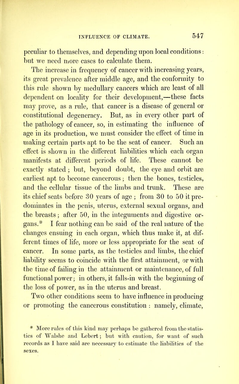 peculiar to themselves, and depending upon local conditions: bnt we need more cases to calculate them. The increase in frequency of cancer with increasing years, its great prevalence after middle age, and the conformity to this rule shown by medullary cancers which are least of all dependent on locality for their development,—these facts may prove, as a rule, that cancer is a disease of general or constitutional degeneracy. But, as in every other part of the pathology of cancer, so, in estimating the influence of age in its production, we must consider the effect of time in making certain parts apt to be the seat of cancer. Such an effect is shown in the different liabilities which each organ manifests at different periods of life. These cannot be exactly stated ; but, beyond doubt, the eye and orbit are earliest apt to become cancerous; then the bones, testicles, and the cellular tissue of the limbs and trunk. These are its chief seats before 30 years of age ; from 30 to 50 it pre- dominates in the penis, uterus, external sexual organs, and the breasts; after 50, in the integuments and digestive or- gans.'^ I fear nothing can be said of the real nature of the changes ensuing in each organ, which thus make it, at dif- ferent times of life, more or less appropriate for the seat of cancer. In some parts, as the testicles and limbs, the chief liability seems to coincide with the first attainment, or with the time of failing in the attainment or maintenance, of full functional power; in others, it falls-in with the beginning of the loss of power, as in the uterus and breast. Two other conditions seem to have influence in producing or promoting the cancerous constitution : namely, climate, * More rules of this Idncl may perliaps be gathered from the statis- tics of Walshe and Lebert; but with caution, for want of such records as I have said are necessary to estimate the liabilities of the sexes.