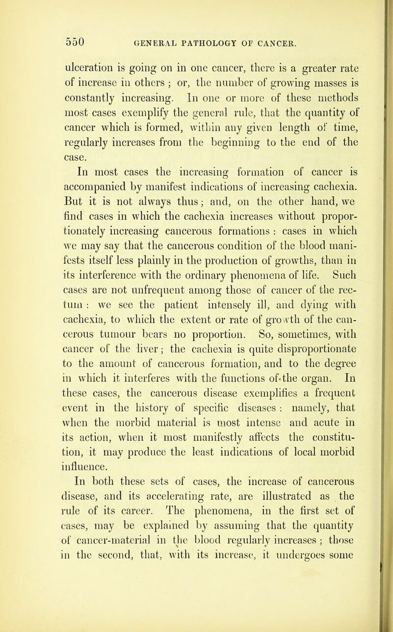 ulceration is going on in one cancer, there is a greater rate of increase in others ; or, the number of growing masses is constantly increasing. In one or more of these methods most cases exemplify the general rule, that the quantity of cancer which is formed, within any given length of time, regularly increases from the beginning to the end of the case. In most cases the increasing formation of cancer is accompanied by manifest indications of increasing cachexia. But it is not always thus; and, on the other hand, we find cases in which the cachexia increases without propor- tionately increasing cancerous formations : cases in which we may say that the cancerous condition of the blood mani- fests itself less plainly in the production of growths, than in its interference with the ordinary phenomena of life. Such cases are not unfrequent among those of cancer of the rec- tum : we see the patient intensely ill, and dying with cachexia, to which the extent or rate of growth of the can- cerous tumour bears no proportion. So, sometimes, with cancer of the liver; the cachexia is quite disproportionate to the amount of cancerous formation, and to the degree in which it interferes with the functions of* the organ. In these cases, the cancerous disease exemplifies a frequent event in the history of specific diseases; namely, that when the morbid material is most intense and acute in its action, when it most manifestly affects the constitu- tion, it may produce the least indications of local morbid influence. In both these sets of cases, the increase of cancerous disease, and its accelerating rate, are illustrated as the rule of its career. The phenomena, in the first set of cases, may be explained by assuming that the quantity of cancer-material in the l)lood regularly increases ; those in the second, that, with its increase, it undero'oes some