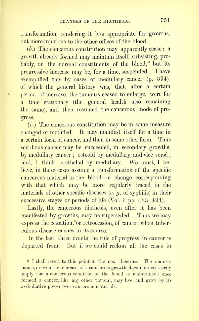 CHANGES OF THE DIATHESIS. transformation, rendering it less appropriate for growths, but more injurious to the other offices of the blood. {b.) The cancerous constitution may apparently cease ; a growth already formed may maintain itself, subsisting, pro- bably, on the normal constituents of the blood,* but its progressive increase may be, for a time, suspended. I have e.xemplitied this by cases of medullary cancer (p. 594), of which the general history was, that, after a certain period of increase, the tumours ceased to enlarge, were for a time stationary (the general health also remaining the same), and then resumed the cancerous mode of pro- gress. (c.) The cancerous constitution may be in some measure changed or modified. It may manifest itself for a time in a certain form of cancer, and then in some other form. Thus scirrhous cancer may be succeeded, in secondary growths, by medullary cancer ; osteoid by meduliary, and vice versa ; and, I think, epithelial by medullary. We must, I be- lieve, in these cases assume a transformation of the specific cancerous material in the blood—a change corresponding with that which may be more regularly traced in the materials of other specific diseases {e. g. of syphilis) in their successive stages or periods of life (Vol. I. pp. 483, 494). Lastly, the cancerous diathesis, even after it has been manifested by growths, may be superseded. Thus we may express the cessation,*or retrocession, of cancer, when tuber- culous disease ensues in its course. In the last three events the rule of progress in cancer is departed from. But if we could reckon all the cases in * I shall revert to tills point in the next Lecture. The mainte- nance, or even the increase, of a cancerous growth, does not necessarily imply that a cancerous condition of the blood is maintained : once formed, a cancer, like any other tumour, may live and grow by its assimilative power over cancerous materials.