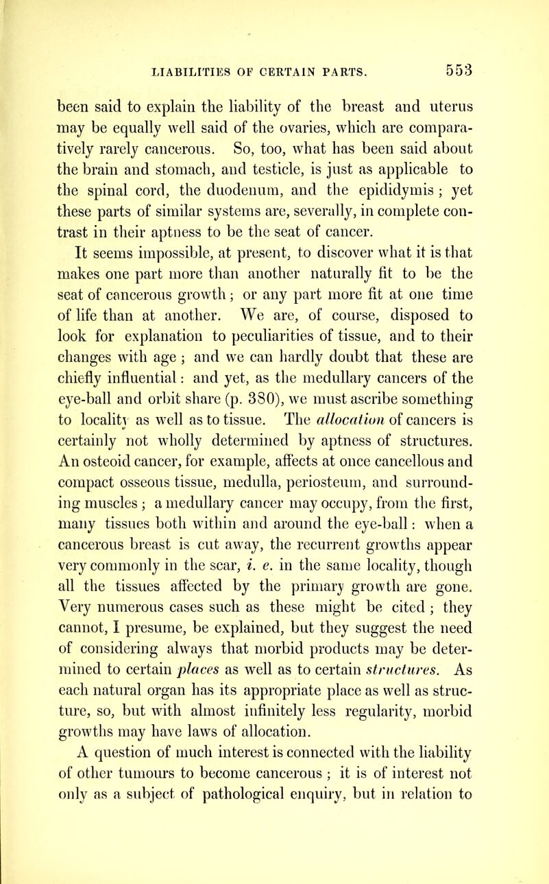 been said to explain the liability of the breast and uterus may be equally well said of the ovaries, which are compara- tively rarely cancerous. So, too, what has been said about the brain and stomach, and testicle, is just as applicable to the spinal cord, the duodenum, and the epididymis ; yet these parts of similar systems are, severally, in complete con- trast in tlieir aptness to be the seat of cancer. It seems impossible, at present, to discover what it is that makes one part more tlian another naturally fit to be the seat of cancerous growth; or any part more fit at one time of life than at another. We are, of course, disposed to look for explanation to peculiarities of tissue, and to their changes with age; and we can hardly doubt that these are chiefly influential: and yet, as the medullary cancers of the eye-ball and orlflt share (p. 330), we must ascribe something to localitj as well as to tissue. The a/Zocu/imi of cancers is certainly not wholly determined by aptness of structures. An osteoid cancer, for example, affects at once cancellous and compact osseous tissue, medulla, periosteum, and surround- ing muscles ; a medullary cancer may occupy, from the first, many tissues both within and around the eye-ball: when a cancerous breast is cut away, the recurrent growths appear very commonly in the scar, i. e. in the same locality, though all the tissues affected by the primar}' growth are gone. Very numerous cases such as these might be cited ; they cannot, I presume, be explained, but they suggest the need of considering always that morbid products may be deter- mined to certain places as well as to certain structures. As each natural organ has its appropriate place as well as struc- ture, so, but with almost infinitely less regularity, morbid growths may have laws of allocation. A question of much interest is connected with the liability of other tumours to become cancerous ; it is of interest not only as a subject of pathological enquiry, but in relation to