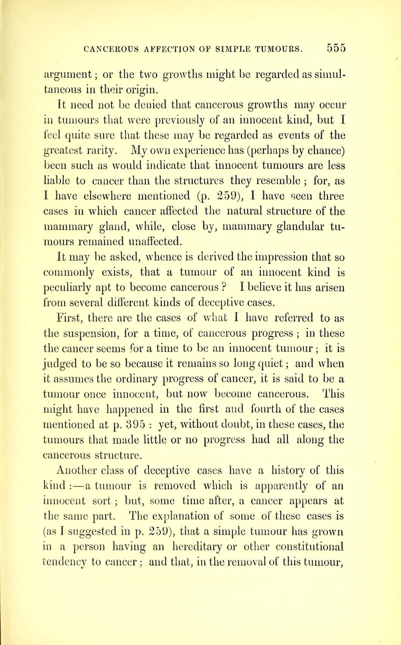 argument; or the two growths might be regarded as simul- taneous in their origin. It need not be denied that cancerous growths may occur in tumours that were previously of an innocent kind, but I feel quite sure that these may be regarded as events of the greatest rarity. My own experience has (perhaps by chance) been such as would indicate that innocent tumours are less liable to cancer than the structures they resemble; for, as I have elsewhere mentioned (p. 259), I have seen three cases in which cancer affected the natural structure of the mammary gland, while, close by, mammary glandular tu- mours remained unaffected. It may be asked, whence is derived the impression that so commonly exists, that a tumour of an innocent kind is peculiarly apt to become cancerous ? I believe it has arisen from several different kinds of deceptive cases. First, there are the cases of what I have referred to as the suspension, for a time, of cancerous progress ; in these the cancer seems for a time to be an innocent tumour; it is judged to be so because it remains so long quiet; and when it assumes the ordinary progress of cancer, it is said to be a tumour once innocent, but now become cancerous. This might have happened in the first and fourth of the cases mentioned at p. 395 : yet, without doubt, in these cases, the tumours that made little or no progress had all along the cancerous structure. Another class of deceptive cases have a history of this kind :—a tumour is removed which is apparently of an innocent sort; but, some time after, a cancer appears at the same part. The explanation of some of these cases is (as I suggested in p. 259), that a simple tumour has grown in a person having an hereditary or other constitutional tendency to cancer; and that, in the removal of this tumour.