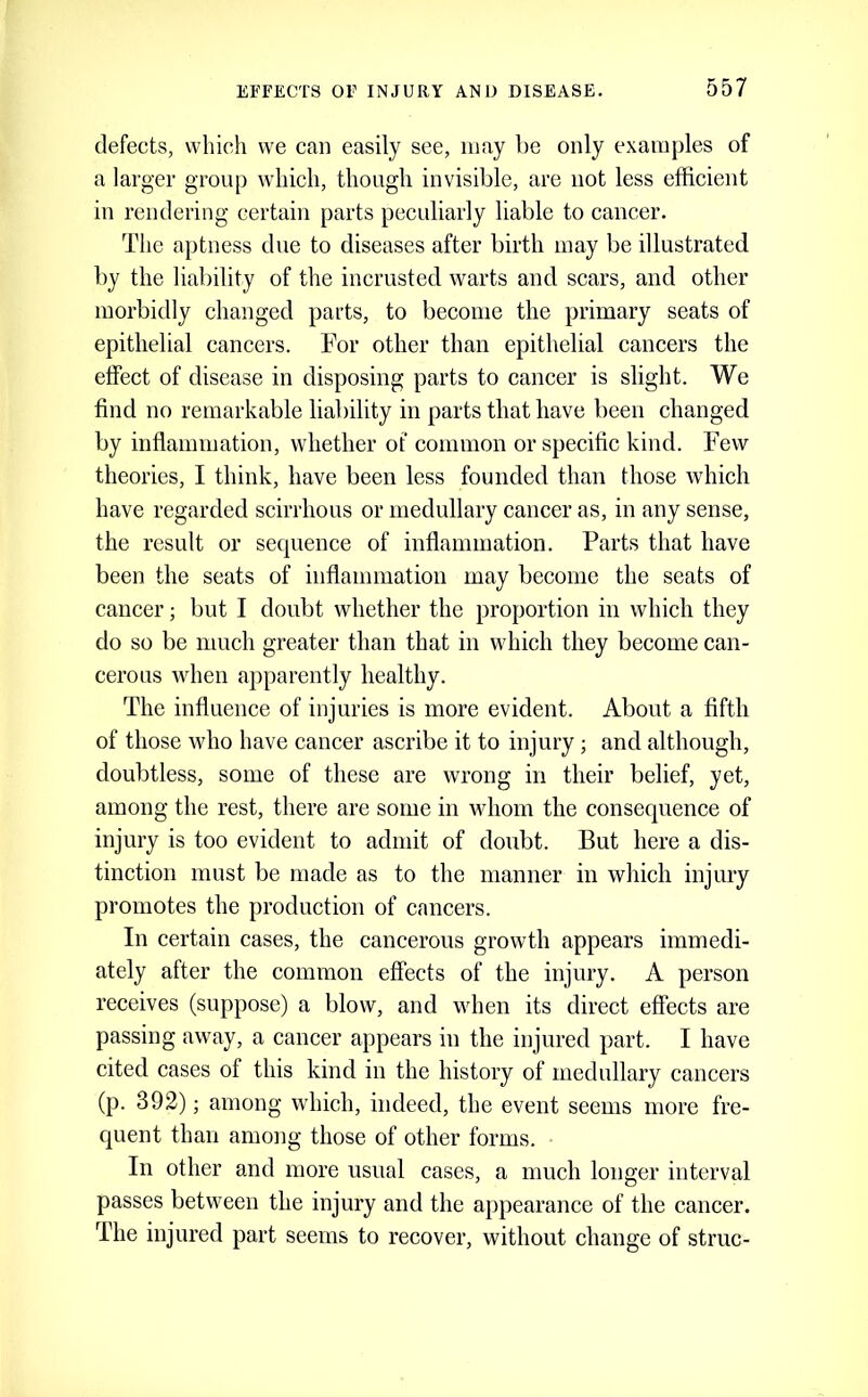 defects, which we can easily see, may be only examples of a larger group which, though invisible, are not less efficient in rendering certain parts peculiarly liable to cancer. The aptness due to diseases after birth may be illustrated by the liability of the incrusted warts and scars, and other morbidly changed parts, to become the primary seats of epithelial cancers. For other than epithelial cancers the effect of disease in disposing parts to cancer is slight. We find no remarkable liability in parts that have been changed by inflammation, whether of common or specific kind. Few theories, I think, have been less founded than those which have regarded scirrhous or medullary cancer as, in any sense, the result or sequence of inflammation. Parts that have been the seats of inflammation may become the seats of cancer; but I doubt whether the proportion in which they do so be much greater than that in which they become can- cerous when apparently healthy. The influence of injuries is more evident. About a fifth of those who have cancer ascribe it to injury; and although, doubtless, some of these are wrong in their belief, yet, among the rest, there are some in whom the consequence of injury is too evident to admit of doubt. But here a dis- tinction must be made as to the manner in which injury promotes the production of cancers. In certain cases, the cancerous growth appears immedi- ately after the common effects of the injury. A person receives (suppose) a blow, and when its direct effects are passing away, a cancer appears in the injured part. I have cited cases of this kind in the history of medullary cancers (p. 392); among which, indeed, the event seems more fre- C|uent than among those of other forms. In other and more usual cases, a much longer interval passes between the injury and the appearance of the cancer. The injured part seems to recover, without change of struc-