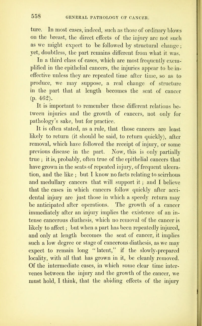 ture. In most cases, indeed, such as those of ordinary blows on the l)reast, the direct effects of the injury are not such as we might expect to be followed by structural change; yet, doubtless, the part remains different from what it was. In a third class of cases, which are most frequently exem- plified in the epithelial cancers, the injuries appear to be in- effective unless they are repeated time after time, so as to produce, we may suppose, a real change of strueture in the part that at length becomes the seat of cancer (p. 462). It is important to remember these different relations be- tween injuries and the growth of cancers, not only for pathology’s sake, but for practice. It is often stated, as a rule, that those cancers are least likely to return (it should be said, to return quickly), after removal, which have followed the receipt of injury, or some previous disease in the part. Now, this is only partially true ; it is, probably, often true of the epithelial cancers that have grown in the seats of repeated injury, of frequent ulcera- tion, and the like ; but I know no facts relating to scirrhous and medullary cancers that will support it; and I believe that the cases in which cancers follow quickly after acci- dental injury are just those in which a speedy return may be anticipated after operations. The growth of a cancer immediately after an injury implies the existence of an in- tense cancerous diathesis, which no removal of the cancer is likely to affect; but when a part has been repeatedly injured, and only at length becomes the seat of cancer, it implies such a low degree or stage of caneerous diathesis, as we may expect to remain long “ latent,” if the slowly-prepared locality, with all that has grown in it, be cleanly removed. Of the intermediate cases, in which some clear time inter- venes between the injury and the growth of the cancer, we must hold, I think, that the abiding effects of the injury