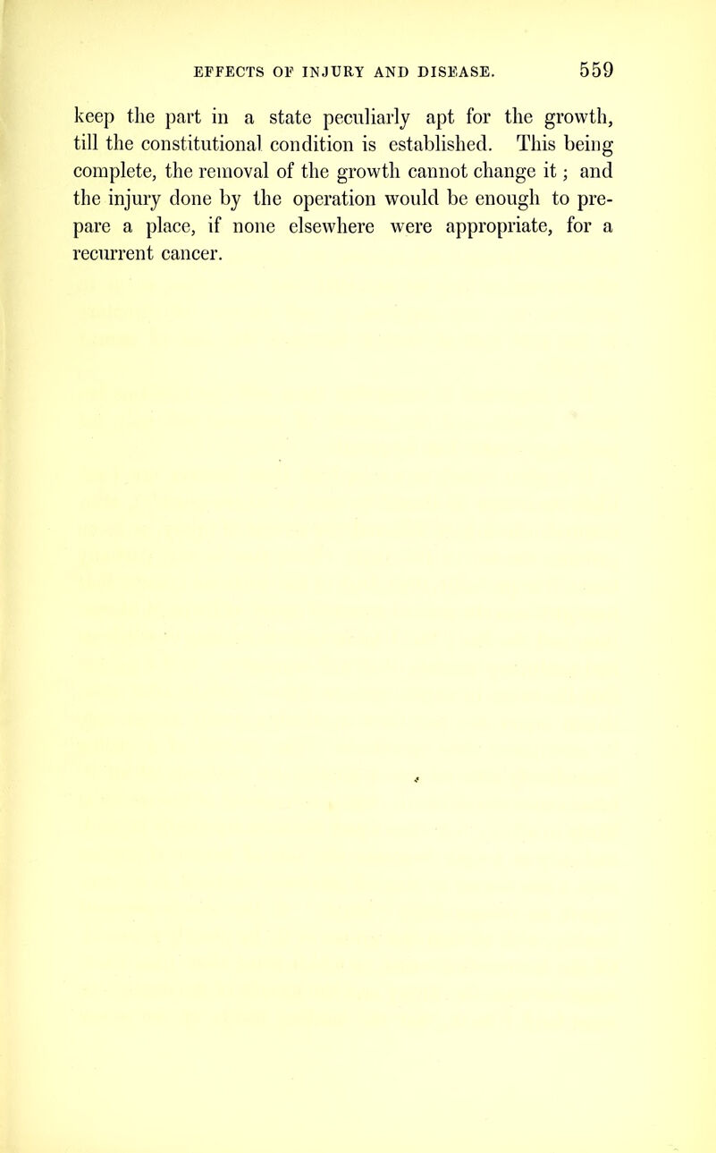 keep the part in a state peculiarly apt for the growth, till the constitutional condition is established. This being complete, the removal of the growth cannot change it; and the injury done by the operation would be enough to pre- pare a place, if none elsewhere were appropriate, for a recurrent cancer.