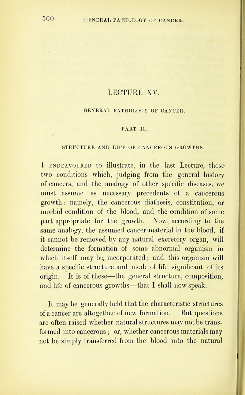 5G0 LECTURE XV. GENERAL PATHOLOGY OF CANCER. PART II. STRUCTURE AND LIFE OF CANCEROUS GROWTHS. I ENDEAVOURED to illustrate, in the last Lecture, those two conditions which, judging from the general history of cancers, and the analogy of other specific diseases, we must assume as necessary precedents of a cancerous growth : namely, the cancerous diathesis, constitution, or morbid condition of the blood, and the condition of some part appropriate for the growth. Now, according to the same analogy, the assumed cancer-material in the blood, if it cannot be removed by any natural excretory organ, will determine the formation of some abnormal organism in which itself may bq,. incorporated; and this organism will have a specific structure and mode of life significant of its origin. It is of these—the general structure, composition, and life of cancerous growths—that I shall now speak. It may be generally held that the characteristic structures of a cancer are altogether of new formation. But questions are often raised whether natural structures may not be trans- formed into cancerous ; or, whether cancerous materials may not be simply transferred from the blood into the natural