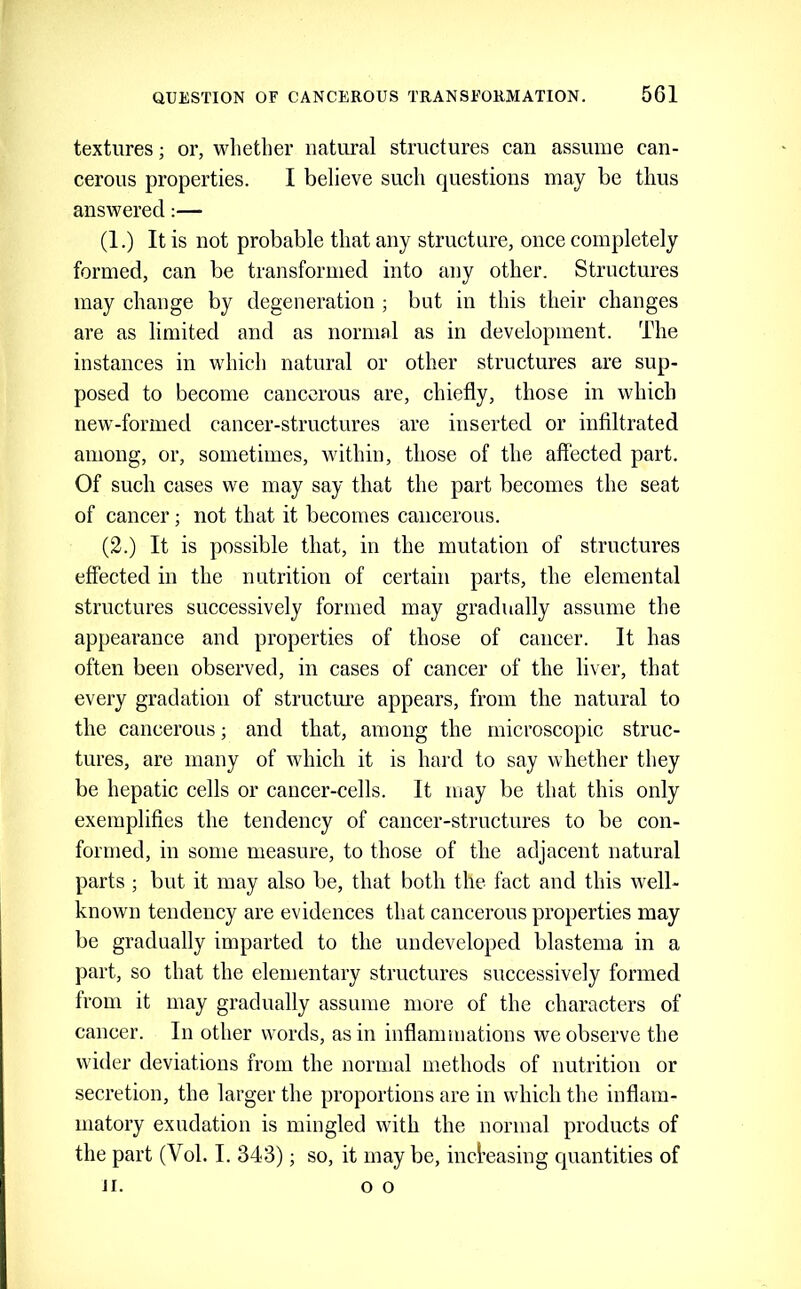 textures; or, whether natural structures can assume can- cerous properties. I believe such questions may be thus answered:— (1.) It is not probable that any structure, once completely formed, can be transformed into any other. Structures may change by degeneration ; but in this their changes are as limited and as normal as in development. The instances in which natural or other structures are sup- posed to become cancerous are, chiefly, those in which new-formed cancer-structures are inserted or infiltrated among, or, sometimes, within, those of the affected part. Of such cases we may say that the part becomes the seat of cancer; not that it becomes cancerous. (2.) It is possible that, in the mutation of structures effected in the nutrition of certain parts, the elemental structures successively formed may gradually assume the appearance and properties of those of cancer. It has often been observed, in cases of cancer of the liver, that every gradation of structure appears, from the natural to the cancerous; and that, among the microscopic struc- tures, are many of which it is hard to say whether they be hepatic cells or cancer-cells. It may be that this only exemplifies the tendency of cancer-structures to be con- formed, in some measure, to those of the adjacent natural parts ; but it may also be, that both the fact and this well- known tendency are evidences that cancerous properties may be gradually imparted to the undeveloped blastema in a part, so that the elementary structures successively formed from it may gradually assume more of the characters of cancer. In other words, as in inflammations we observe the wider deviations from the normal methods of nutrition or secretion, the larger the proportions are in which the inflam- matory exudation is mingled with the normal products of the part (Vol. I. 343); so, it maybe, incl’easing quantities of II. o o