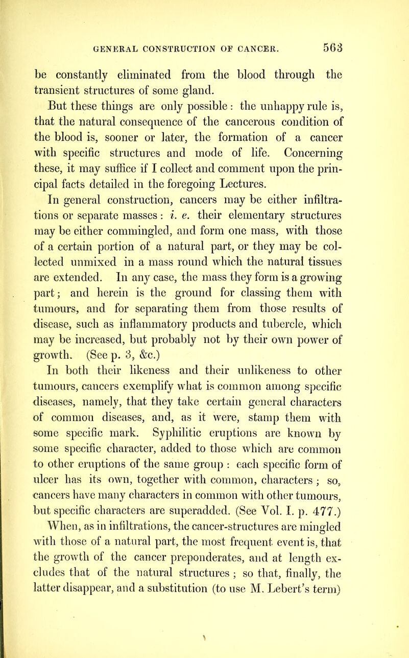 be constantly eliminated from the blood through the transient structures of some gland. But these things are only possible : the unhappy rule is, that the natural consequence of the cancerous condition of the blood is, sooner or later, the formation of a cancer with specific structures and mode of life. Concerning these, it may suffice if I collect and comment upon the prin- cipal facts detailed in the foregoing Lectures. In general construction, cancers may be either infiltra- tions or separate masses: i. e. their elementary structures may be either commingled, and form one mass, with those of a certain portion of a natural part, or they may be col- lected unmixed in a mass round which the natural tissues are extended. In any case, the mass they form is a growing- part; and herein is the ground for classing them with tumours, and for separating them from those results of disease, such as inflammatory products and tubercle, which may be increased, but probably not by their own power of growth. (See p. 3, &c.) In both their likeness and their unlikeness to other tumours, cancers exemplify what is common among specific diseases, namely, that they take certain general characters of common diseases, and, as it were, stamp them with some specific mark. Syphilitic eruptions are known by some specific character, added to those which are common to other eruptions of the same group : each specific form of ulcer has its own, together with common, characters ; so, cancers have many characters in common with other tumours, but specific characters are superadded. (See Vol. I. p. 477.) When, as in infiltrations, the cancer-structures are mingled Avith those of a natural part, the most frequent event is, that the growth of the cancer preponderates, and at length ex- cludes that of the natural structures ; so that, finally, the latter disappear, and a substitution (to use M. Lebert’s term)