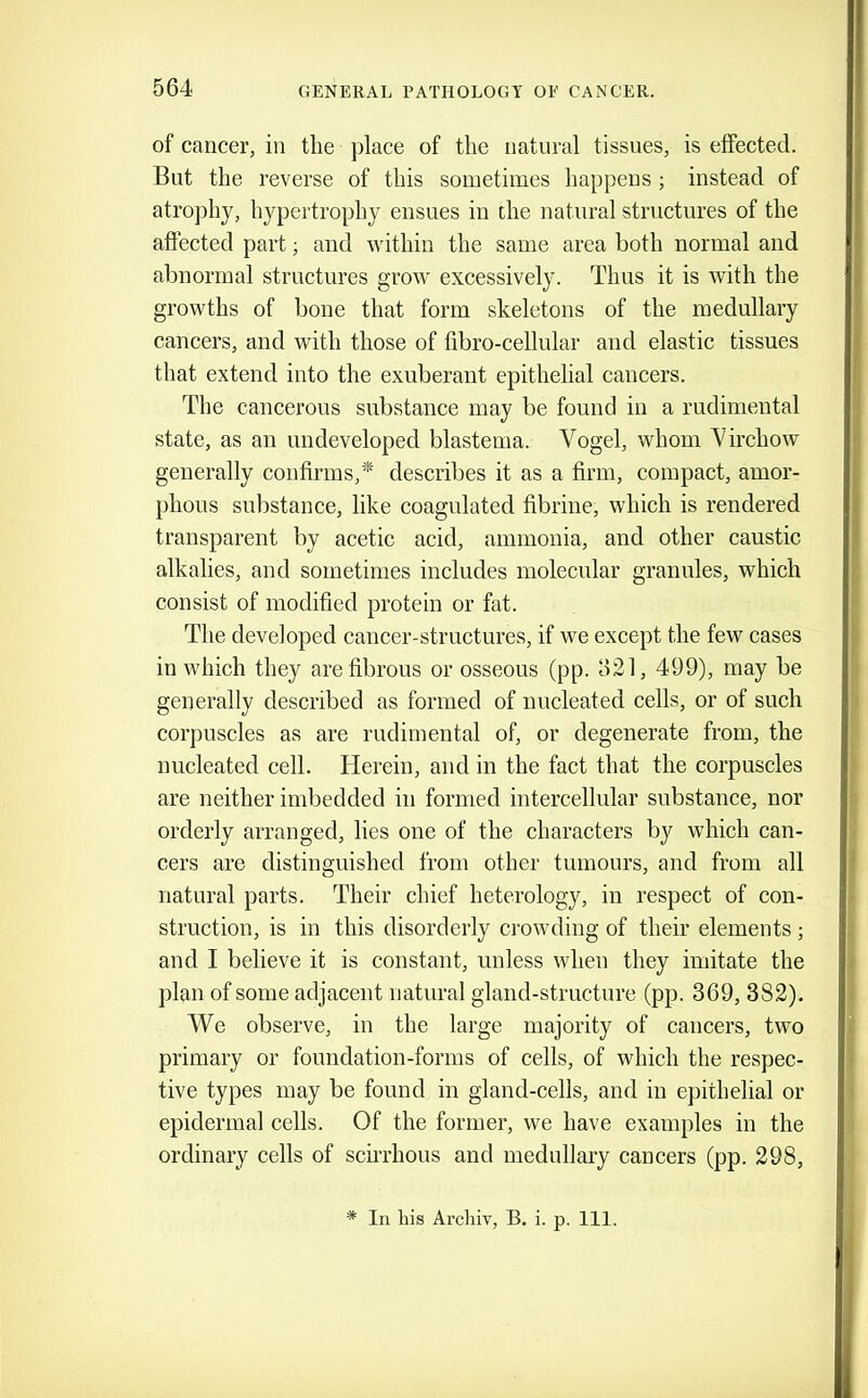 of cancer, in the place of the natural tissnes, is effected. But the reverse of this sometimes happens ; instead of atro])hy, hypertrophy ensues in the natural structures of the affected part; and within the same area both normal and abnormal structures grow excessively. Thus it is with the growths of bone that form skeletons of the medullary cancers, and with those of fibro-cellular and elastic tissues that extend into the exuberant epithelial cancers. The cancerous substance may be found in a rudimental state, as an undeveloped blastema. Vogel, whom Virchow generally confirms,* describes it as a firm, compact, amor- phous substance, like coagulated fibrine, which is rendered transparent by acetic acid, ammonia, and other caustic alkalies, and sometimes includes molecular granules, which consist of modified protein or fat. The developed cancer-structures, if we except the few cases in which they are fibrous or osseous (pp. 621, 499), may be generally described as formed of nucleated cells, or of such corpuscles as are rudimental of, or degenerate from, the nucleated cell. Herein, and in the fact that the corpuscles are neither imbedded in formed intercellular substance, nor orderly arranged, lies one of the characters by which can- cers are distinguished from other tumours, and from all natural parts. Their chief heterology, in respect of con- struction, is in this disorderly crowding of their elements; and I believe it is constant, unless when they imitate the plan of some adjacent natural gland-structure (pp. 369, 382). We observe, in the large majority of cancers, two primary or foundation-forms of cells, of which the respec- tive types may be found in gland-cells, and in epithelial or epidermal cells. Of the former, we have examples in the ordinary cells of scurhous and medullary cancers (pp. 298, * In his Archiv, B. i. p. 111.