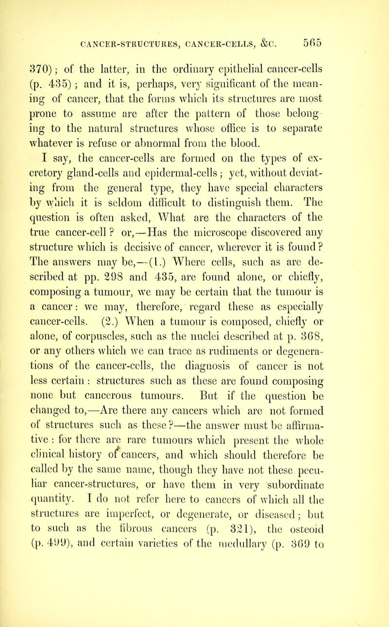 370); of the latter, in the ordinary epithelial cancer-cells (p. 435) ; and it is, perhaps, very significant of the mean- ing of cancer, that the forms which its structures are most prone to assume are after the pattern of those belong ing to the natural structures whose office is to separate whatever is refuse or abnormal from the blood. I say, the cancer-cells are formed on the types of ex- cretory gland-cells and epidermal-cells; yet, without deviat- ing from the general type, they have special characters by which it is seldom difficult to distinguish them. The question is often asked. What are the characters of the true cancer-cell ? or,—Has the microscope discovered any structure which is decisive of cancer, wherever it is found ? The answers may be,—(1.) Where cells, such as are de- scribed at pp. 298 and 435, are found alone, or chiefly, composing a tumour, we may be certain that the tumour is a cancer: we may, therefore, regard these as especially cancer-cells. (2.) When a tumour is composed, chiefly or alone, of corpuscles, such as the nuclei described at p. 368, or any others which we can trace as rudiments or degenera- tions of the cancer-cells, the diagnosis of cancer is not less certain : structures such as these are found composing none but cancerous tumours. But if the question be changed to,—Are there any cancers which are not formed of structures such as these ?—the answer must be affirma- tive ; for there are rare tumours which present the whole clinical history of*cancers, and which should therefore be called by the same name, though they have not these pecu- liar cancer-structures, or have them in very subordinate quantity. I do not refer here to cancers of which all the structures are imperfect, or degenerate, or diseased; but to such as the fibrous cancers (p. 321), the osteoid (p. 499), and certain varieties of the medullary (p. 369 to
