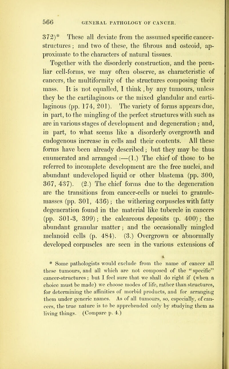 37 2)*' These all deviate from the assumed specific caiicer- stmctures; and two of these, the fibrous and osteoid, ap- proximate to the characters of natural tissues. Together with the disorderly construction, and the pecu- liar cell-forms, we may often observe, as characteristic of cancers, the multiformity of the structures composing their mass. It is not equalled, I think,by any tumours, unless they be the cartilaginous or the mixed glandular and carti- laginous (pp. 174, 201). The variety of forms appears due, in part, to the mingling of the perfect structures with such as are in various stages of development and degeneration ; and, in part, to what seems like a disorderly overgrowth and endogenous increase in cells and their contents. All these fonns have been already described; but they may be thus enumerated and arranged :—(1.) The chief of those to be referred to incomplete development are the free nuclei, and abundant undeveloped liquid or other blastema (pp. 300, 367, 437). (2.) The chief forms due to the degeneration are the transitions from cancer-cells or nuclei to granule- masses (pp. 301, 436); the withering corpuscles with fatty degeneration found in the material like tubercle in cancers (pp. 301-3, 399); the calcareous deposits (p. 400); the abundant granular matter; and the occasionally mingled melanoid cells (p. 484). (3.) Overgrown or abnormally developed corpuscles are seen in the various extensions of 4 * Some pathologists would exclude from the name of cancer all these tumours, and all which are not composed of the “specific” cancer-structures ; but I feel sure that we shall do right if (when a choice must be made) we choose modes of life, rather than structures, for determining the affinities of morbid products, and for arranging them under generic names. As of all tumours, so, especially, of can- cers, the true nature is to be apprehended only by studying them as living things. (Compare p. 4.)