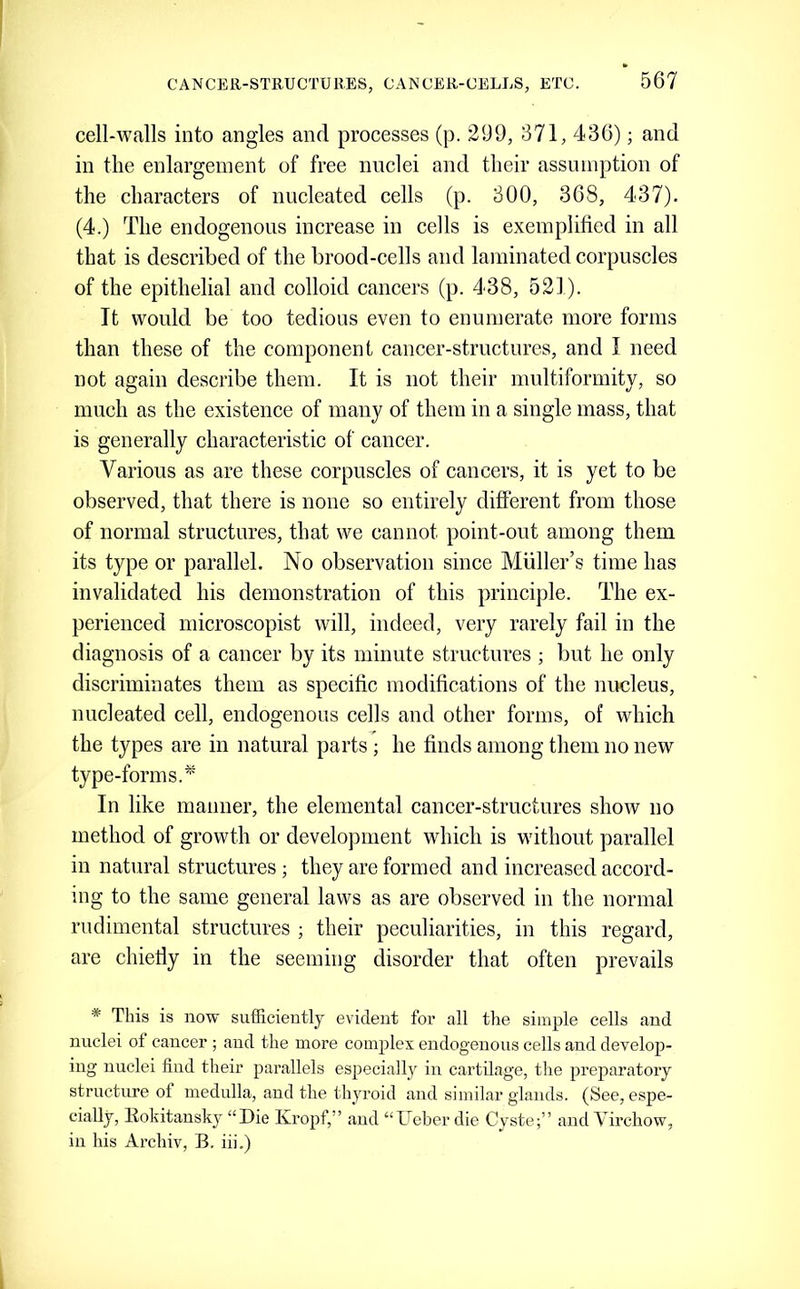 cell-walls into angles and processes (p. 299, 371, 436); and in the enlargement of free nuclei and their assumption of the characters of nucleated cells (p. 300, 368, 437). (4.) The endogenous increase in cells is exemplified in all that is described of the brood-cells and laminated corpuscles of the epithelial and colloid cancers (p. 438, 521). It would be too tedious even to enumerate more forms than these of the component cancer-structures, and I need not again describe them. It is not their multiformity, so much as the existence of many of them in a single mass, that is generally characteristic of cancer. Various as are these corpuscles of cancers, it is yet to be observed, that there is none so entirely difi'erent from those of normal structures, that we cannot point-out among them its type or parallel. No observation since Muller’s time has invalidated his demonstration of this principle. The ex- perienced inicroscopist will, indeed, very rarely fail in the diagnosis of a cancer by its minute structures ; but he only discriminates them as specific modifications of the nucleus, nucleated cell, endogenous cells and other forms, of which the types are in natural parts ; he finds among them no new type-forms.^ In like manner, the elemental cancer-structures show no method of growth or development which is without parallel in natural structures ; they are formed and increased accord- ing to the same general laws as are observed in the normal rudimental structures ; their peculiarities, in this regard, are chiefiy in the seeming disorder that often prevails * This is now sufRcieutly evident foi' all the simple cells and nuclei of cancer ; and the more complex endogenous cells and develop- iiig nuclei find their parallels especially in cartilage, the preparatory structure of medulla, and the thyroid and similar glands. (See, espe- cially, Rokitansky “Die Kropf,” and “Deber die Cyste;” and Virchow, in his Archiv, B. iii.)