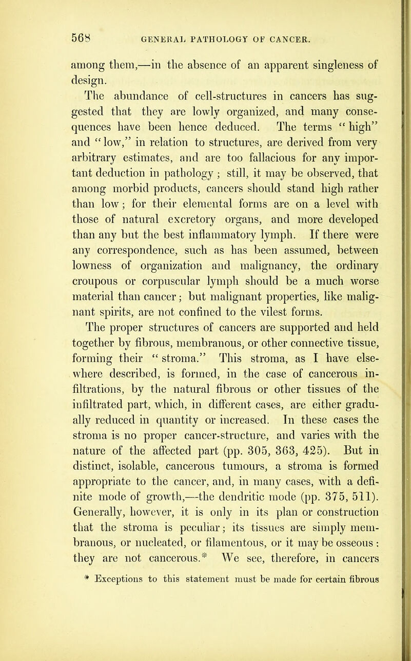 56B among them,—in the absence of an apparent singleness of design. The abundance of cell-structures in cancers has sug- gested that they are lowly organized, and many conse- quences have been hence deduced. The terms “ high” and “ low,” in relation to structures, are derived from very arbitrary estimates, and are too fallacious for any impor- tant deduction in pathology ; still, it may be observed, that among morbid products, cancers should stand high rather than low; for their elemental forms are on a level with those of natural excretory organs, and more developed than any but the best inflammatory lymph. If there were any correspondence, such as has been assumed, between lowness of organization and malignancy, the ordinary croupous or corpuscular lymph should be a much worse material than cancer; but malignant properties, like malig- nant spirits, are not confined to the vilest forms. The proper structures of cancers are supported and held together by fibrous, membranous, or other connective tissue, forming their “ stroma.” This stroma, as I have else- where described, is formed, in the case of cancerous in- filtrations, by the natural fibrous or other tissues of the infiltrated part, which, in different cases, are either gradu- ally reduced in quantity or increased. In these cases the stroma is no proper cancer-structure, and varies with the nature of the affected part (pp. 305, 363, 425). But in distinct, isolable, cancerous tumours, a stroma is formed appropriate to the cancer, and, in many cases, with a defi- nite mode of growth,—the dendritic mode (pp. 375, 511). Generally, however, it is only in its plan or construction that the stroma is peculiar; its tissues are simply mem- branous, or nucleated, or filamentous, or it may be osseous : they are not cancerous.'* We see, therefore, in cancers * Exceptions to this statement must be made for certain fibrous