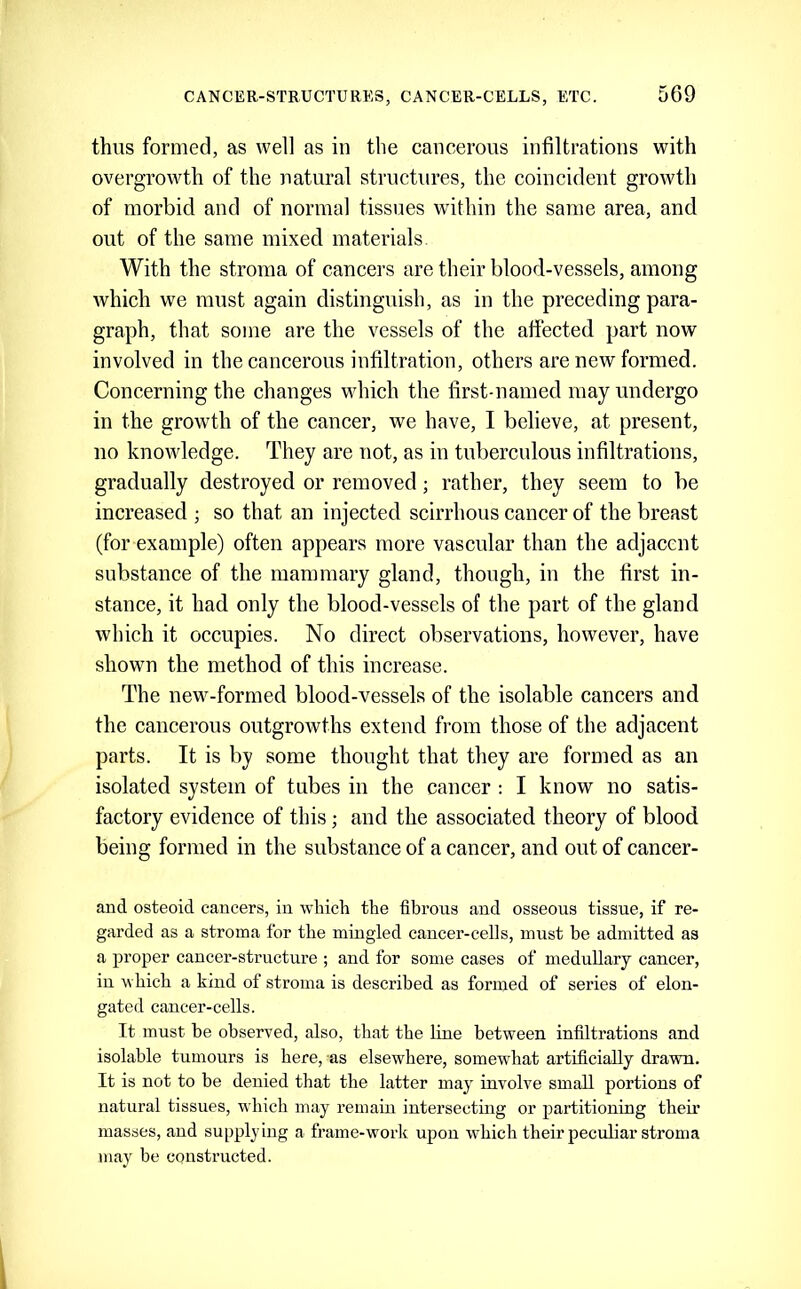 thus formed, as well as in the cancerous infiltrations with overgrowth of the natural structures, the coincident growth of morbid and of normal tissues within the same area, and out of the same mixed materials. With the stroma of cancers are their blood-vessels, among which we must again distinguish, as in the preceding para- graph, that some are the vessels of the affected part now involved in the cancerous infiltration, others are new formed. Concerning the changes which the first-named may undergo in the growth of the cancer, we have, I believe, at present, no knowledge. They are not, as in tuberculous infiltrations, gradually destroyed or removed; rather, they seem to be increased ; so that an injected scirrhous cancer of the breast (for example) often appears more vascular than the adjacent substance of the mammary gland, though, in the first in- stance, it had only the blood-vessels of the part of the gland which it occupies. No direct observations, however, have shown the method of this increase. The new-formed blood-vessels of the isolable cancers and the cancerous outgrowths extend from those of the adjacent parts. It is by some thought that they are formed as an isolated system of tubes in the cancer : I know no satis- factory evidence of this; and the associated theory of blood being formed in the substance of a cancer, and out of cancer- and osteoid cancers, in wliicti the fibrous and osseous tissue, if re- garded as a stroma for the mingled cancer-cells, must be admitted as a proper cancer-structure ; and for some cases of medullary cancer, in which a kind of stroma is described as formed of series of elon- gated cancer-cells. It must he observed, also, that the line between infiltrations and isolable tumours is here, as elsewhere, somewhat artificially drawn. It is not to be denied that the latter may involve small portions of natural tissues, which may remain intersecting or partitioning their masses, and supplying a frame-worlc upon which their peculiar stroma may be constructed.