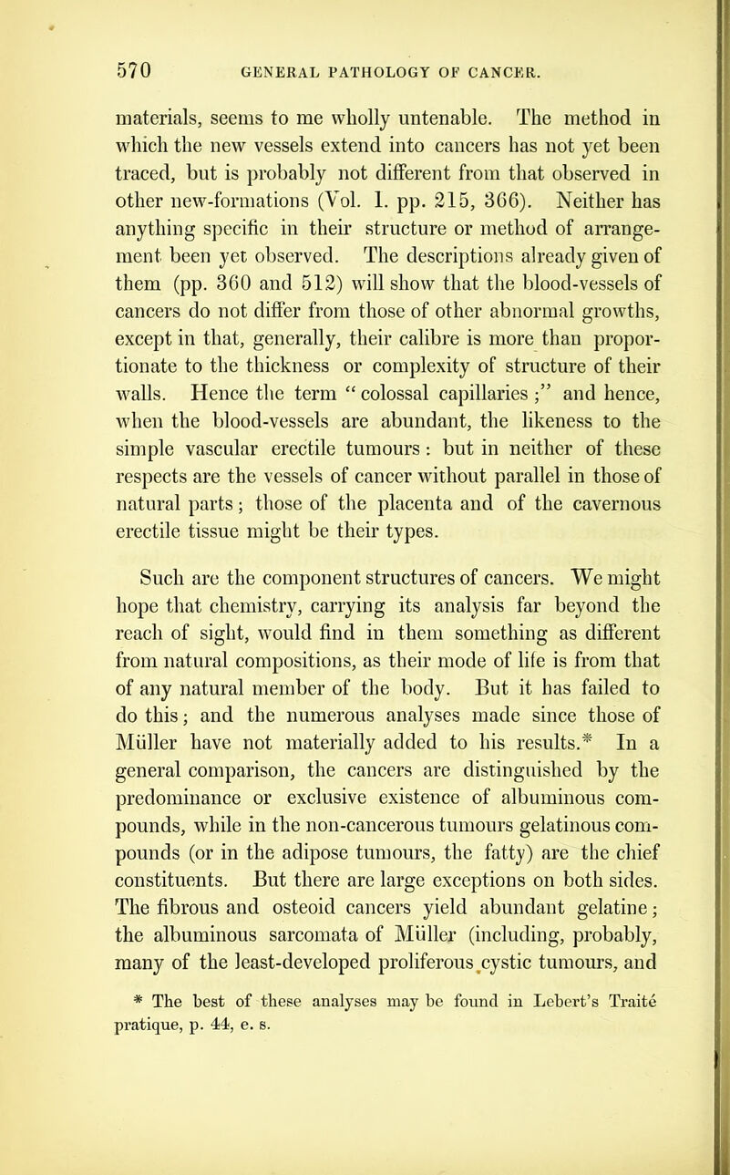 materials, seems to me wholly untenable. The method in which the new vessels extend into cancers has not yet been traced, but is probably not different from that observed in other new-formations (Vol. 1. pp. 215, 366). Neither has anything specific in their structure or method of arrange- ment been yet observed. The descriptions already given of them (pp. 360 and 512) will show that the blood-vessels of cancers do not differ from those of other abnormal growths, except in that, generally, their calibre is more than propor- tionate to the thickness or complexity of structure of their walls. Hence the term “ colossal capillaries and hence, when the blood-vessels are abundant, the likeness to the simple vascular erectile tumours: but in neither of these respects are the vessels of cancer without parallel in those of natural parts; those of the placenta and of the cavernous erectile tissue might be their types. Such are the component structures of cancers. We might hope that chemistry, carrying its analysis far beyond the reach of sight, would find in them something as different from natural compositions, as their mode of life is from that of any natural member of the body. But it has failed to do this; and the numerous analyses made since those of Muller have not materially added to his results.* In a general comparison, the cancers are distinguished by the predominance or exclusive existence of albuminous com- pounds, while in the non-cancerous tumours gelatinous com- pounds (or in the adipose tumours, the fatty) are the chief constituents. But there are large exceptions on both sides. The fibrous and osteoid cancers yield abundant gelatine; the albuminous sarcomata of Muller (including, probably, many of the least-developed proliferous ^cystic tumours, and * The best of these analyses may he found in Lehert’s Traite pratique, p. 44<, e. s.