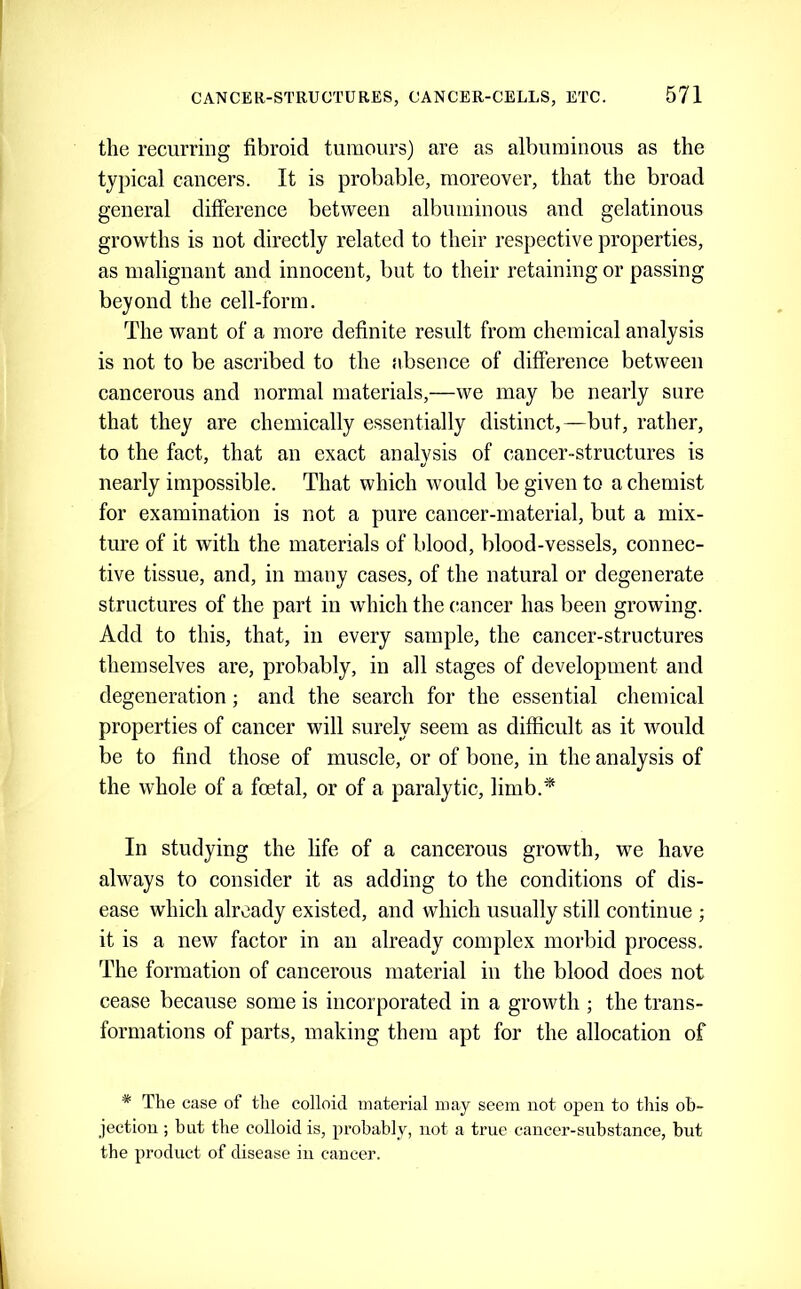 the recurring fibroid tumours) are as albuminous as the typical cancers. It is probable, moreover, that the broad general difference between albuminous and gelatinous growths is not directly related to their respective properties, as malignant and innocent, but to their retaining or passing beyond the cell-form. The want of a more definite result from chemical analysis is not to be ascribed to the absence of difference between cancerous and normal materials,—we may be nearly sure that they are chemically essentially distinct,—but, rather, to the fact, that an exact analysis of cancer-structures is nearly impossible. That which would be given to a chemist for examination is not a pure cancer-material, but a mix- ture of it with the materials of blood, blood-vessels, connec- tive tissue, and, in many cases, of the natural or degenerate structures of the part in which the cancer has been growing. Add to this, that, in every sample, the cancer-structures themselves are, probably, in all stages of development and degeneration; and the search for the essential chemical properties of cancer will surely seem as difficult as it would be to find those of muscle, or of bone, in the analysis of the whole of a foetal, or of a paralytic, limb.* In studying the life of a cancerous growth, we have always to consider it as adding to the conditions of dis- ease which already existed, and which usually still continue ; it is a new factor in an already complex morbid process. The formation of cancerous material iii the blood does not cease because some is incorporated in a growth ; the trans- formations of parts, making them apt for the allocation of * The case of the colloid material may seem not open to this ob- jection ; but the colloid is, probably, not a true cancer-substance, but the product of disease in cancer.