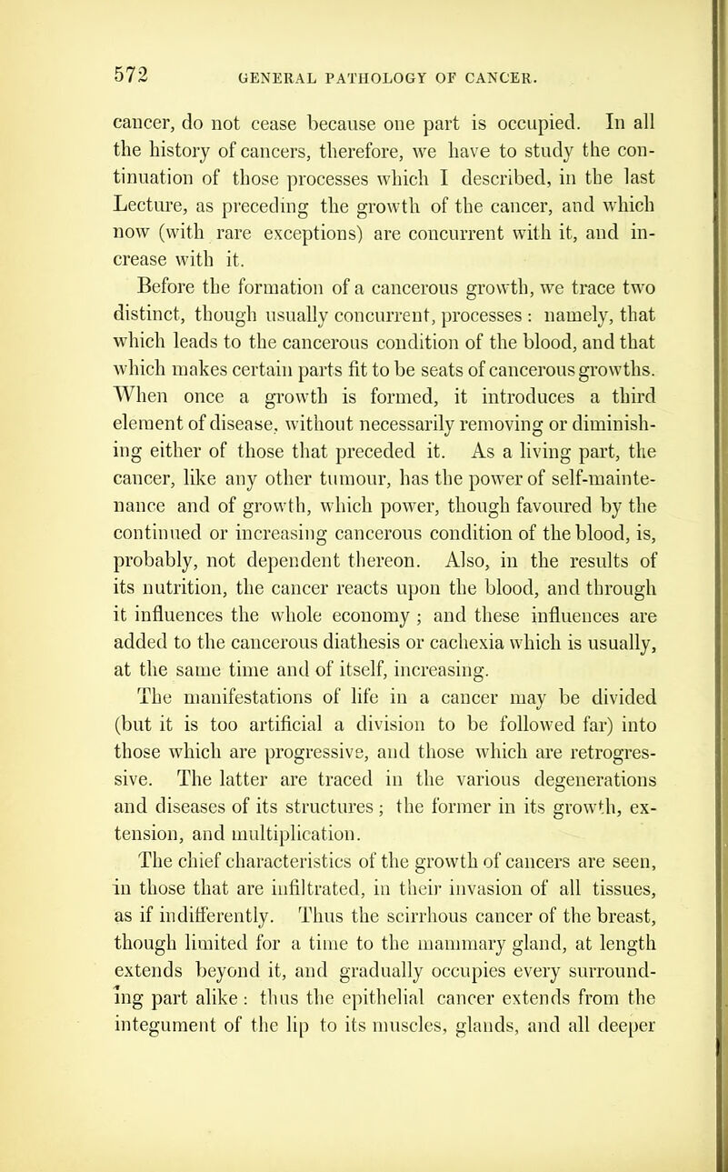 cancer, do not cease because one part is occupied. In all the history of cancers, therefore, we have to study the con- tinuation of those processes which I described, in the last Lecture, as preceding the growth of the cancer, and which now (with rare exceptions) are concurrent with it, and in- crease with it. Before the formation of a cancerous growth, we trace two distinct, though usually concurrent, processes : namely, that which leads to the cancerous condition of the blood, and that which makes certain parts fit to be seats of cancerous growths. When once a growth is formed, it introduces a third element of disease, without necessarily removing or diminish- ing either of those that preceded it. As a living part, the cancer, like any other tumour, has the power of self-mainte- nance and of growth, which power, though favoured by the continued or increasing cancerous condition of the blood, is, probably, not dependent thereon. Also, in the results of its nutrition, the cancer reacts upon the blood, and through it influences the whole economy ; and these influences are added to the cancerous diathesis or cachexia which is usually, at the same time and of itself, increasing. The manifestations of life in a cancer may be divided (but it is too artificial a division to be followed far) into those which are progressive, and those which are retrogres- sive. The latter are traced in the various degenerations and diseases of its structures; the former in its growth, ex- tension, and multiplication. The chief characteristics of the growth of cancers are seen, in those that are infiltrated, in thei)' invasion of all tissues, as if indifferently. Thus the scirrhous cancer of the breast, though limited for a time to the mammary gland, at length extends beyond it, and gradually occupies every surround- ing part alike: thus the epithelial cancer extends from the integument of the lip to its muscles, glands, and all deeper