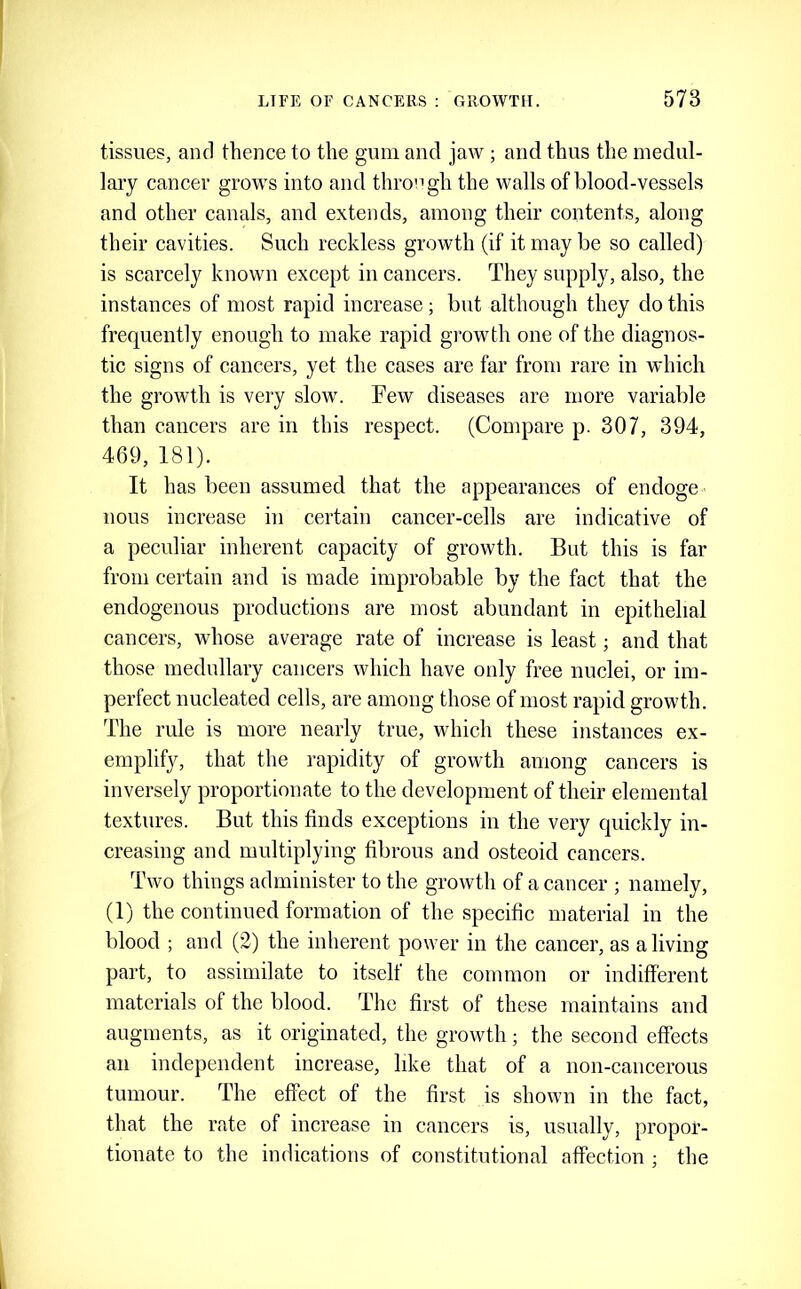 tissues, anrl thence to the gum and jaw ; and thus the medul- lary cancer grows into and throngh the walls of blood-vessels and other canals, and extends, among their contents, along their cavities. Such reckless growth (if it may be so called) is scarcely known except in cancers. They supply, also, the instances of most rapid increase; but although they do this frequently enough to make rapid growth one of the diagnos- tic signs of cancers, yet the cases are far from rare in which the growth is very slow. Few diseases are more variable than cancers are in this respect. (Compare p. 307, 394, 469, 181). It has been assumed that the appearances of endoge nous increase in certain cancer-cells are indicative of a peculiar inherent capacity of growth. But this is far from certain and is made improbable by the fact that the endogenous productions are most abundant in epithelial cancers, whose average rate of increase is least; and that those medullary cancers which have only free nuclei, or im- perfect nucleated cells, are among those of most rapid growth. The rule is more nearly true, which these instances ex- emplify, that the rapidity of growth among cancers is inversely proportionate to the development of their elemental textures. But this finds exceptions in the very quickly in- creasing and multiplying fibrous and osteoid cancers. Two things administer to the growth of a cancer ; namely, (1) the continued formation of the specific material in the blood ; and (2) the inherent power in the cancer, as a living part, to assimilate to itself the common or indifferent materials of the blood. The first of these maintains and augments, as it originated, the growth; the second effects an independent increase, like that of a non-cancerous tumour. The effect of the first is shown in the fact, that the rate of increase in cancers is, usually, propor- tionate to the indications of constitutional affection ; the