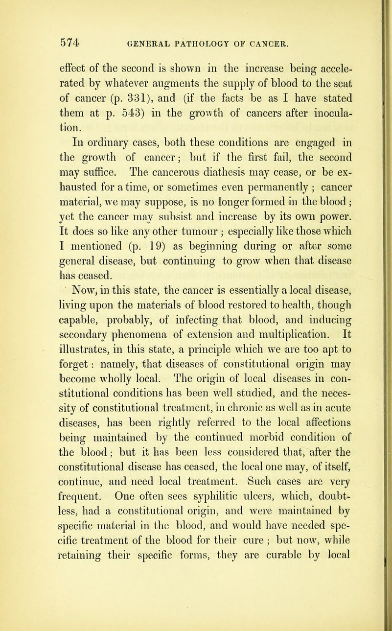 effect of the second is shown in the increase being accele- rated by whatever augments the supply of blood to the seat of cancer (p. 331), and (if the facts be as I have stated them at p. 543) in the growth of cancers after inocula- tion. In ordinary cases, both these conditions are engaged in the growth of cancer; but if the first fail, the second may suffice. The cancerous diathesis may cease, or be ex- hausted for a time, or sometimes even permanently ; cancer material, we may suppose, is no longer formed in the blood; yet the cancer may subsist and increase by its own power. It does so like any other tumour ; especially like those which I mentioned (p. 19) as beginning daring or after some general disease, but continuing to grow when that disease has ceased. Now, in this state, the cancer is essentially a local disease, living upon the materials of blood restored to health, though capable, probably, of infecting that blood, and inducing secondary phenomena of extension and multiplication. It illustrates, in this state, a principle which we are too apt to forget: namely, that diseases of constitutional origin may become wholly local. The origin of local diseases in con- stitutional conditions has been well studied, and the neces- sity of constitutional treatment, in chronic as well as in acute diseases, has been rightly referred to the local affections being maintained by the continued morbid condition of the blood; but it has been less considered that, after the constitutional disease has ceased, the local one may, of itself, continue, and need local treatment. Such cases are very frequent. One often sees syphilitic ulcers, which, doubt- less, had a constitutional origin, and were maintained by specific material in the blood, and would have needed spe- cific treatment of the blood for their cure ; but now, while retaining their specific forms, they are curable by local