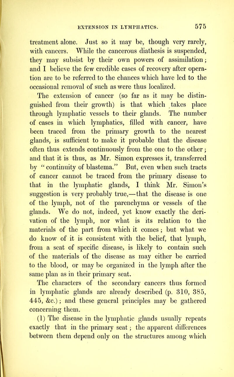 treatment alone. Just so it may be, though very rarely, with cancers. While the cancerous diathesis is suspended, they may subsist by their own powers of assimilation; and I believe the few credible cases of recovery after opera- tion are to be referred to the chances which have led to the occasional removal of such as were thus localized. The extension of cancer (so far as it may be distin- guished from their growth) is that which takes place through lymphatic vessels to their glands. The number of cases in which lymphatics, filled with cancer, have been traced from the primary growth to the nearest glands, is sufficient to make it probable that the disease often thus extends continuously from the one to the other; and that it is thus, as Mr. Simon expresses it, transferred by “ continuity of blastema.” But, even when such tracts of cancer cannot be traced from the primary disease to that in the lymphatic glands, I think Mr. Simon’s suggestion is very probably true,—that the disease is one of the lymph, not of the parenchyma or vessels of the glands. We do not, indeed, yet know exactly the deri- vation of the lymph, nor what is its relation to the materials of the part from which it comes; but what we do know of it is consistent with the belief, that lymph, from a seat of specific disease, is likely to contain such of the materials of the disease as may either be carried to the blood, or may be organized in the lymph after the same plan as in their primary seat. The characters of the secondary cancers thus formed in lymphatic glands are already described (p. 310, 385, 445, &c.); and these general principles may be gathered concerning them. (1) The disease in the lymphatic glands usually repeats exactly that in the primary seat; the apparent differences between them depend only on the structures among wliich