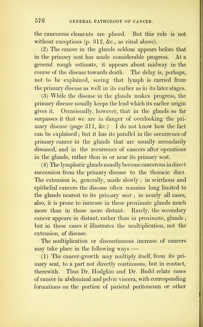 the cancerous elements are placed. But this rule is not without exceptions (p. 312, &c., as cited above). (2) The cancer in the glands seldom appears before that in the primary seat has made considerable progress. At a general rough estimate, it appears about midway in the course of the disease towards death. The delay is, perhaps, not to be explained, seeing that lymph is carried from the primary disease as well in its earlier as in its later stages. (3) While the disease in the glands makes progress, the primary disease usually keeps the lead which its earlier origin gives it. Occasionally, however, that in the glands so far surpasses it that we are in danger of overlooking the pri- mary disease (page 311, &c.) I do not know how the fact can be explained; but it has its parallel in the occurrence of primary cancer in the glands that are usually secondarily diseased, and in the recurrence of cancers after operations in the glands, rather than in or near its primary seat. (4) The lymphatic glands usually become cancerous in direct succession from the primary disease to the thoracic duct. The extension is, generally, made slowly ; in scirrhous and epithelial cancers the disease often remains long limited to the glands nearest to its primary seat ; in nearly all cases, also, it is prone to increase in these proximate glands much more than in those more distant. Rarely, the secondary cancer appears in distant, rather than in proximate, glands ; but in these cases it illustrates the multiplication, not the extension, of disease. The multiplication or discontinuous increase of cancers may take place in the following ways ;— (1) The cancer-growth may multiply itself, from its pri- mary seat, to a part not directly continuous, but in contact, therewith. Thus Dr. Hodgkin and Dr. Budd relate cases of cancer in abdominal and pelvic viscera, with corresponding formations on the portion of parietal peritoneum or other