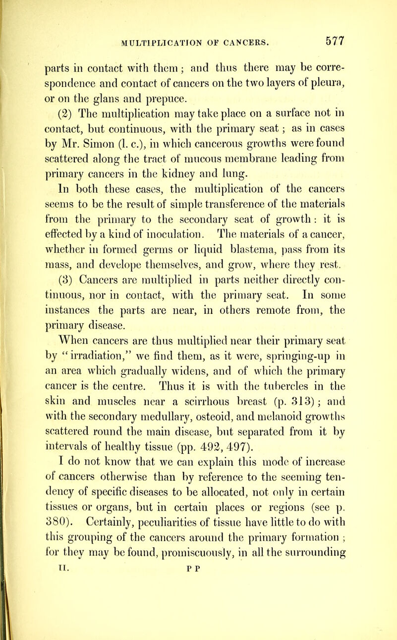 parts in contact with them ; and thus there may be corre- spondence and contact of cancers on the two layers of pleura, or on the glans and prepuce. (2) The multiplication may take place on a surface not in contact, but continuous, with the primary seat; as in cases by Mr. Simon (1. c.), in which cancerous growths were found scattered along tlie tract of mucous membrane leading from primary cancers in the kidney and lung. In both these cases, the multiplication of the cancers seems to be the result of simple transference of the materials from the primary to the secondary seat of growth ; it is effected by a kind of inoculation. The materials of a cancer, whether in formed germs or liquid blastema, pass from its mass, and develope themselves, and grow, where they rest. (3) Cancers are multiplied in parts neither directly con- tinuous, nor in contact, with the primary seat. In some instances the parts are near, in others remote from, the primary disease. When cancers are thus multiplied near their primary seat by “irradiation,” we find them, as it were, springing-up in an area which gradually widens, and of wliich the primary cancer is the centre. Thus it is with the tubercles in the skin and muscles near a scirrhous breast (p. 313); and with the secondary medullary, osteoid, and melanoid growths scattered round the main disease, but separated from it by intervals of healthy tissue (pp. 492, 497). I do not know that we ean explain this mode of increase of cancers otherwise than by reference to the seeming ten- dency of specific diseases to be allocated, not only in certain tissues or organs, but in certain places or regions (see p. 380). Certainly, peculiarities of tissue have little to do with this grouping of the cancers around the primary formation ; for they may be found, promiscuously, in all the surrounding 11. p p