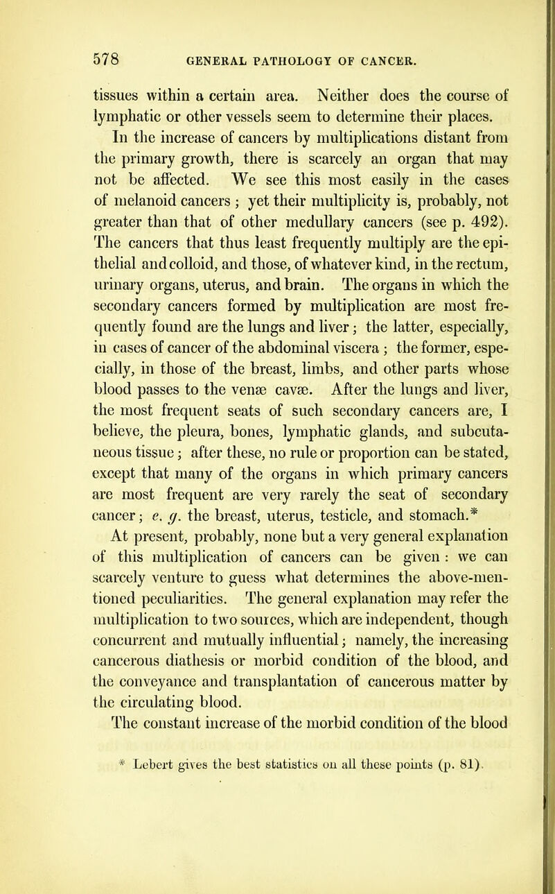 tissues within a certain area. Neither does the course of lymphatic or other vessels seem to determine their places. In the increase of cancers by multiphcations distant from the primary growth, there is scarcely an organ that may not be affected. We see this most easily in the cases of melanoid cancers ; yet their multiplicity is, probably, not greater than that of other medullary cancers (see p. 492). The cancers that thus least frequently multiply are the epi- thelial and colloid, and those, of whatever kind, in the rectum, urinary organs, uterus, and brain. The organs in which the secondary cancers formed by multiplication are most fre- quently found are the lungs and liver; the latter, especially, in cases of cancer of the abdominal viscera ; the former, espe- cially, in those of the breast, limbs, and other parts whose blood passes to the venae cavae. After the lungs and liver, the most frequent seats of such secondary cancers are, I believe, the pleura, bones, lymphatic glands, and subcuta- neous tissue; after these, no rule or proportion can be stated, except that many of the organs in which primary cancers are most frequent are very rarely the seat of secondary cancer; e. g. the breast, uterus, testicle, and stomach.*' At present, probably, none but a very general explanation of this multiplication of cancers can be given : we can scarcely venture to guess what determines the above-men- tioned peculiarities. The general explanation may refer the multiplication to two sources, which are independent, though concurrent and mutually influential; namely, the increasing cancerous diathesis or morbid condition of the blood, and the conveyance and transplantation of cancerous matter by the circulating blood. The constant increase of the morbid condition of the blood * Lebert gives the best statistics ou all these points (p. 81).