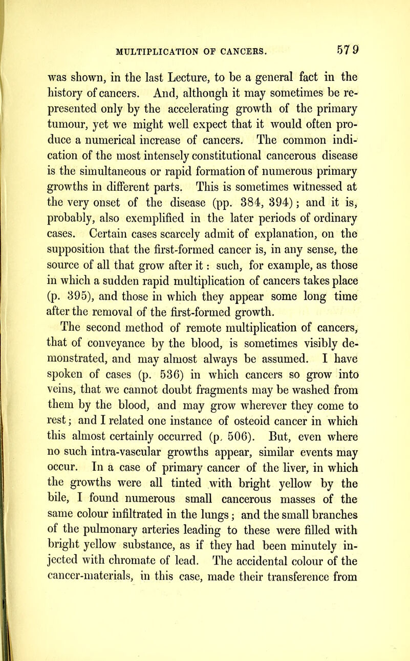 was shown, in the last Lecture, to be a general fact in the history of cancers. And, although it may sometimes be re- presented only by the accelerating growth of the primary tumour, yet we might well expect that it would often pro- duce a numerical increase of cancers. The common indi- cation of the most intensely constitutional cancerous disease is the simultaneous or rapid formation of numerous primary growths in different parts. This is sometimes witnessed at the very onset of the disease (pp. 384, 394); and it is, probably, also exemplified in the later periods of ordinary cases. Certain cases scarcely admit of explanation, on the supposition that the first-formed cancer is, in any sense, the source of all that grow after it: such, for example, as those in which a sudden rapid multiplication of cancers takes place (p. 395), and those in which they appear some long time after the removal of the first-formed growth. The second method of remote multiplication of cancers, that of conveyance by the blood, is sometimes visibly de- monstrated, and may almost always be assumed. I have spoken of cases (p. 536) in which cancers so grow into veins, that we cannot doubt fragments may be washed from them by the blood, and may grow wherever they come to rest; and I related one instance of osteoid cancer in which this almost certainly occurred (p. 506). But, even where no such intra-vascular growths appear, similar events may occur. In a case of primary cancer of the liver, in which the growths were all tinted with bright yellow by the bile, I found numerous small cancerous masses of the same colour infiltrated in the lungs; and the small branches of the pulmonary arteries leading to these were filled with bright yellow substance, as if they had been minutely in- jected with chromate of lead. The accidental colour of the cancer-materials, in this case, made their transference from