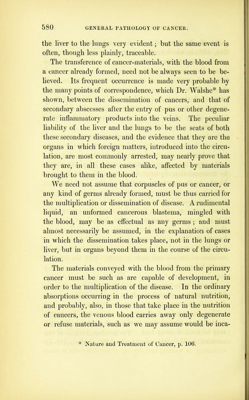 the liver to the Imigs very evident; but the same event is often, though less plainly, traceable. The transference of cancer-materials, with the blood from a cancer already formed, need not be always seen to be be- lieved. Its frequent occurrence is made very probable by the many points of correspondence, which Dr. Walshe* has shown, between the dissemination of cancers, and that of secondary abscesses after the entry of pus or other degene- rate inflammatory products into the veins. The peculiar liability of the liver and the lungs to be the seats of both these secondary diseases, and the evidence that they are the organs in which foreign matters, introduced into the circu- lation, are most commonly arrested, may nearly prove that they are, in all these cases alike, affected by materials brought to them in the blood. We need not assume that corpuscles of pus or cancer, or any kind of germs already formed, must be thus carried for the multiplication or dissemination of disease. A rudimental liquid, an unformed cancerous blastema, mingled with the blood, may be as effectual as any germs ; and must almost necessarily be assumed, in the explanation of cases in which the dissemination takes place, not in the lungs or liver, but in organs beyond them in the course of the circu- lation. The materials conveyed with the blood from the primary cancer must be such as are capable of development, in order to the multiplication of the disease. In the ordinary absorptions occurring in the process of natural nutrition, and probably, also, in those that take place in the nutrition of cancers, the venous blood carries aw'ay only degenerate or refuse materials, such as we may assume wmuld be inca- * Nature aud Treatment of Cancer, p. 106,