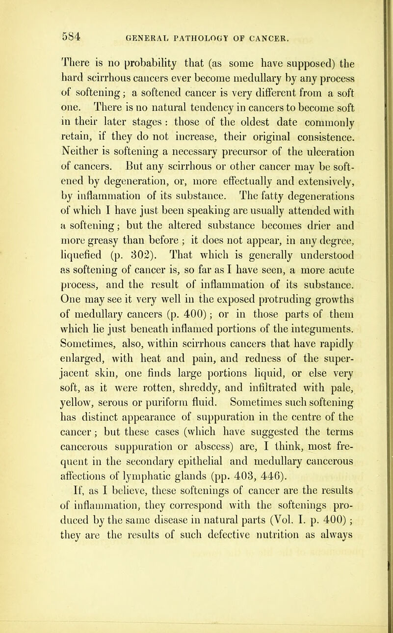 There is no probability that (as some have supposed) the hard scirrhous cancers ever become medullary by any process of softening; a softened cancer is very different from a soft one. There is no natural tendency in cancers to become soft in their later stages : those of the oldest date commonly retain, if they do not increase, their original consistence. Neither is softening a necessary precursor of the ulceration of cancers. But any scirrhous or other cancer may be soft- ened by degeneration, or, more effectually and extensively, by inflammation of its substance. The fatty degenerations of which I have just been speaking are usually attended with a softening; but the altered substance becomes drier and more greasy than before ; it does not appear, in any degree, liquefied (p. 802). That which is generally understood as softening of cancer is, so far as I have seen, a more acute process, and the result of inflammation of its substance. One may see it very well in the exposed pi'otruding growths of medullary cancers (p. 400); or in those parts of them which lie just beneath inflamed portions of the integuments. Sometimes, also, within scirrhous cancers that have rapidly enlarged, with heat and pain, and redness of the super- jacent skin, one finds large portions liquid, or else very soft, as it were rotten, shreddy, and infiltrated with pale, yellow, serous or puriform fluid. Sometimes such softening has distinct appearance of suppuration in the centre of the cancer; but these cases (which have suggested the terms cancerous suppuration or abscess) are, I think, most fre- quent in the secondary epithelial and medullary cancerous affections of lymphatic glands (pp. 403, 446). If, as I believe, these softenings of cancer are the results of inflammation, they coi'respond with the softenings pro- duced by the same disease in natural parts (Vol. I. p. 400); they are the results of such defective nutrition as always