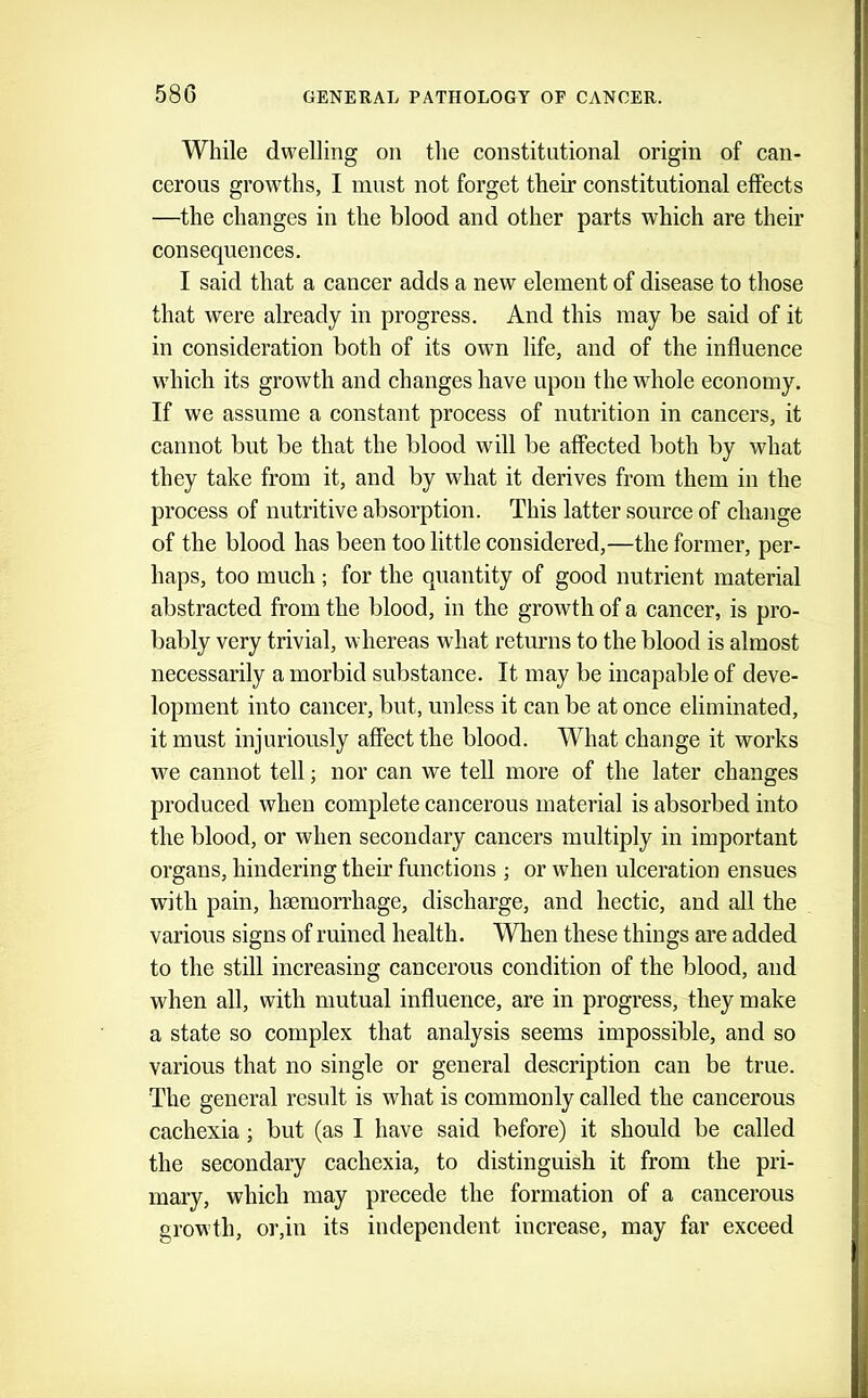 58G While dwelling on the constitutional origin of can- cerous growths, I must not forget their constitutional effects —the changes in the blood and other parts which are their consequences. I said that a cancer adds a new element of disease to those that were already in progress. And this may be said of it in consideration both of its own life, and of the influence wdiich its growth and changes have upon the whole economy. If we assume a constant process of nutrition in cancers, it cannot but be that the blood will be affected both by what they take from it, and by what it derives from them in the process of nutritive absorption. This latter source of change of the blood has been too little considered,—the former, per- haps, too much ; for the quantity of good nutrient material abstracted from the blood, in the growth of a cancer, is pro- bably very trivial, whereas what retmms to the blood is almost necessarily a morbid substance. It may be incapable of deve- lopment into cancer, but, unless it can be at once eliminated, it must injuriously affect the blood. What change it works we cannot tell; nor can we tell more of the later changes produced when complete cancerous material is absorbed into the blood, or when secondary cancers multiply in important organs, hindering their functions ; or when ulceration ensues with pain, haemorrhage, discharge, and hectic, and all the various signs of ruined health. When these things are added to the still increasing cancerous condition of the blood, and when all, with mutual influence, are in progress, they make a state so complex that analysis seems impossible, and so various that no single or general description can be true. The general result is what is commonly called the cancerous cachexia; but (as I have said before) it should be called the secondary cachexia, to distinguish it from the pri- mary, which may precede the formation of a cancerous growth, or,in its independent increase, may far exceed