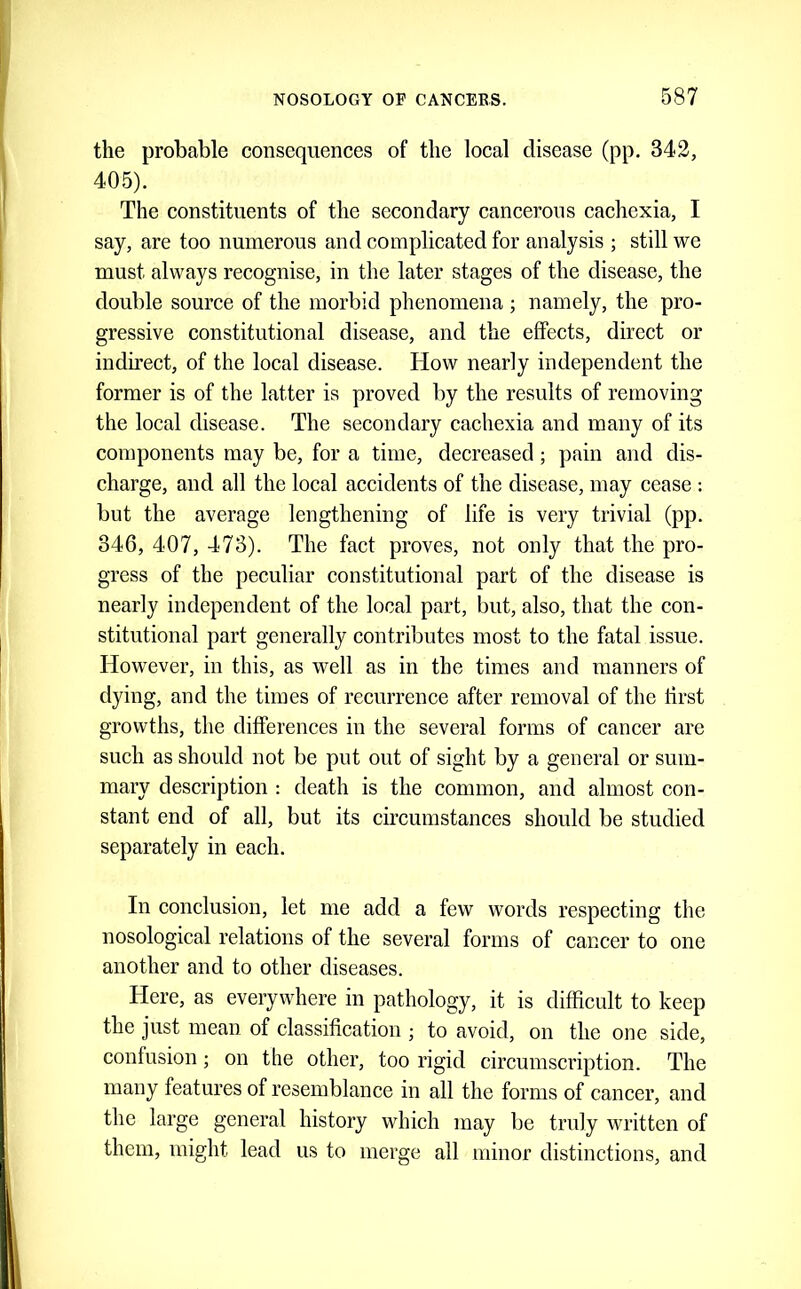 the probable consequences of the local disease (pp. 342, 405). The constituents of the secondary cancerous cachexia, I say, are too numerous and complicated for analysis ; still we must always recognise, in the later stages of the disease, the double source of the morbid phenomena ; namely, the pro- gressive constitutional disease, and the effects, direct or indirect, of the local disease. How nearly independent the former is of the latter is proved by the results of removing the local disease. The secondary cachexia and many of its components may be, for a time, decreased; pain and dis- charge, and all the local accidents of the disease, may cease : but the average lengthening of life is very trivial (pp. 346, 407, 473). The fact proves, not only that the pro- gress of the peculiar constitutional part of the disease is nearly independent of the local part, but, also, that the con- stitutional part generally contributes most to the fatal issue. However, in this, as well as in the times and manners of dying, and the times of recurrence after removal of the first growths, the differences in the several forms of cancer are such as should not be put out of sight by a general or sum- mary description : death is the common, and almost con- stant end of all, but its circumstances should be studied separately in each. In conclusion, let me add a few words respecting the nosological relations of the several forms of cancer to one another and to other diseases. Here, as everywhere in pathology, it is difficult to keep the just mean of classification ; to avoid, on the one side, confusion; on the other, too rigid circumscription. The many features of resemblance in all the forms of cancer, and the large general history which may be truly written of them, might lead us to merge all minor distinctions, and