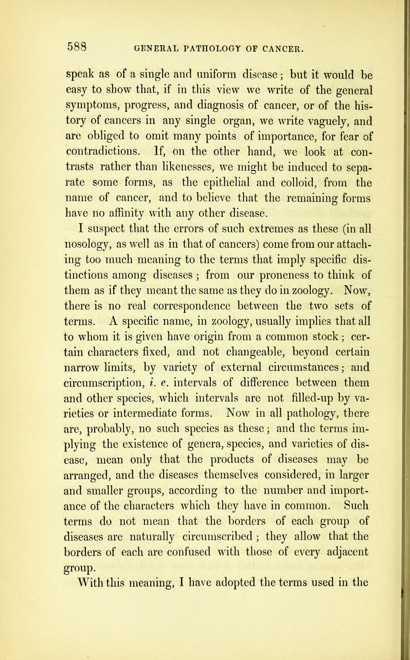 speak as of a single and uniform disease; but it would be easy to show that, if in this view we write of the general symptoms, progress, and diagnosis of cancer, or of the his- tory of cancers in any single organ, we write vaguely, and are obliged to omit many points of importance, for fear of contradictions. If, on the other hand, we look at con- trasts rather than likenesses, we might be induced to sepa- rate some forms, as the epithelial and colloid, from the name of cancer, and to believe that the remaining forms have no affinity with any other disease. I suspect that the errors of such extremes as these (in all nosology, as well as in that of cancers) come from our attach- ing too much meaning to the terms that imply specific dis- tinctions among diseases ; from our proneness to think of them as if they meant the same as they do in zoology. Now, there is no real correspondence between the two sets of terms. A specific name, in zoology, usually implies that all to whom it is given have origin from a common stock; cer- tain characters fixed, and not changeable, beyond certain narrow limits, by variety of external circumstances; and circumscription, %. e. intervals of difference between them and other species, which intervals are not filled-up by va- rieties or intermediate forms. Now in all pathology, there are, probably, no such species as these; and the terms im- plying the existence of genera, species, and varieties of dis- ease, mean only that the products of diseases may be arranged, and the diseases themselves considered, in larger and smaller groups, according to the number and import- ance of the characters which they have in common. Such terms do not mean that the borders of each group of diseases are naturally circumscribed; they allow that the borders of each are confused with those of every adjacent group. With this meaning, I have adopted the terms used in the