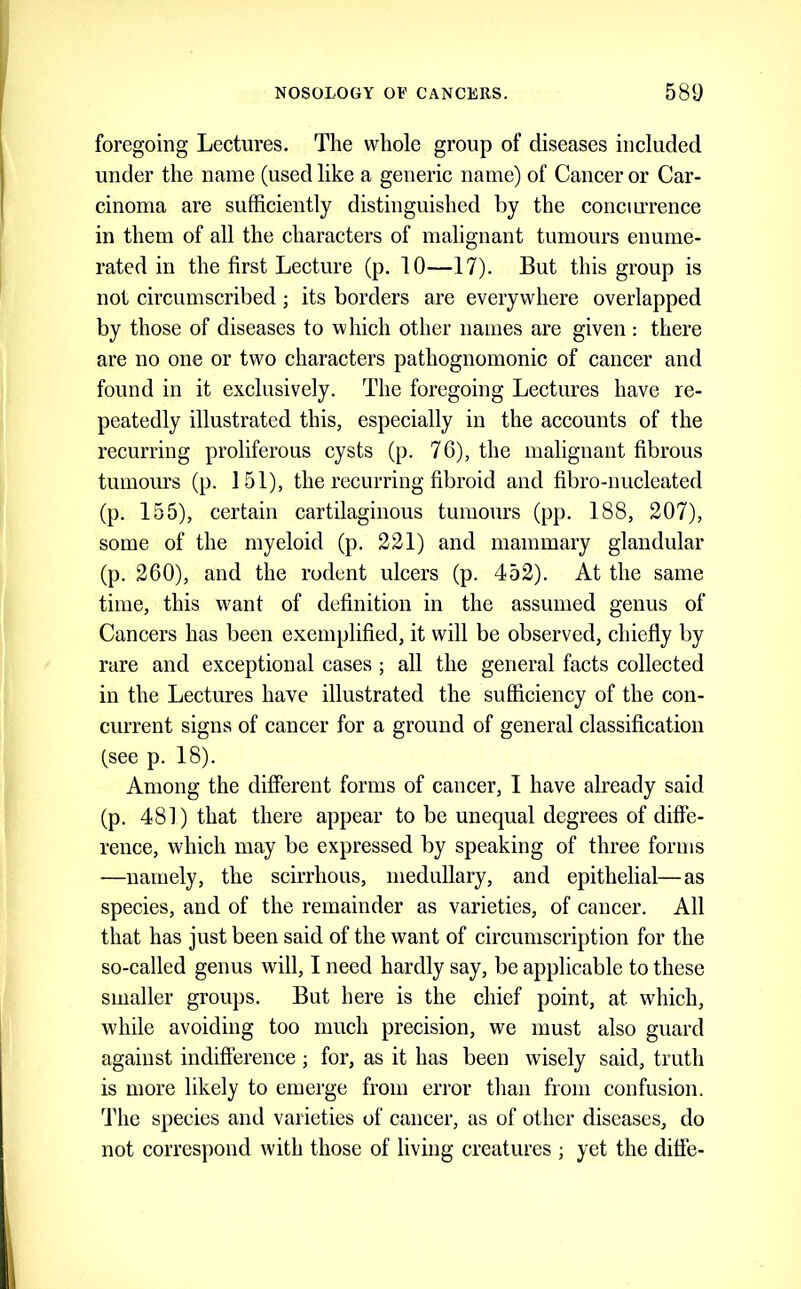 foregoing Lectures. The whole group of diseases included under the name (used like a generic name) of Cancer or Car- cinoma are sufficiently distinguished by the conciuTence in them of all the characters of malignant tumours enume- rated in the first Lecture (p. 10—17). But this group is not circumscribed; its borders are everywhere overlapped by those of diseases to which other names are given : there are no one or two characters pathognomonic of cancer and found in it exclusively. The foregoing Lectures have re- peatedly illustrated this, especially in the accounts of the recurring proliferous cysts (p. 76), the maliguant fibrous tumours (p. 151), the recurring fibroid and fibro-nucleated (p. 155), certain cartilaginous tumours (pp. 188, 207), some of the myeloid (p. 221) and mammary glandular (p. 260), and the rodent ulcers (p. 452). At the same time, this want of definition in the assumed genus of Cancers has been exemplified, it will be observed, chiefly by rare and exceptional cases ; all the general facts collected in the Lectures have illustrated the sufficiency of the con- current signs of cancer for a ground of general classification (see p. 18). Among the different forms of cancer, 1 have already said (p. 481) that there appear to be unequal degrees of diffe- rence, which may be expressed by speaking of three forms —namely, the scirrhous, medullary, and epithelial—as species, and of the remainder as varieties, of cancer. All that has just been said of the want of circumscription for the so-called genus will, I need hardly say, be applicable to these smaller groups. But here is the chief point, at which, while avoiding too much precision, we must also guard against indifference ; for, as it has been wisely said, truth is more likely to emerge from error than from confusion. The species and varieties of cancer, as of other diseases, do not correspond with those of living creatures ; yet the diffe-