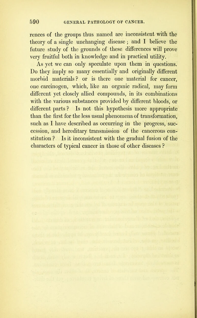 rences of the groups thus named are inconsistent with the theory of a single unchanging disease; and I believe the future study of the grounds of these differences will prove very fruitful both in knowledge and in practical utility. As yet we can only speculate upon them in questions. Do they imply so many essentially and originally different morbid materials? or is there one material for cancer, one carcinogen, which, like an organic radical, may form different yet closely allied compounds, in its combinations with the various substances provided by different bloods, or different parts ? Is not this hypothesis more appropriate than the first for the less usual phenomena of transformation, such as I have described as occurring in the progress, suc- cession, and hereditary transmission of the cancerous con- stitution ? Is it inconsistent with the gradual fusion of the characters of typical cancer in those of other diseases ?