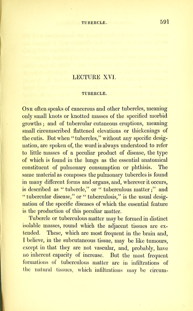 LECTURE XVI. TUBERCLE. One often speaks of cancerous and other tubercles, meaning only small knots or knotted masses of the specified morbid growths; and of tubercular cutaneous eruptions, meaning small circumscribed fiattened elevations or thickenings of the cutis. But when “tubercles,” without any specific desig- nation, are spoken of, the word is always understood to refer to little masses of a peculiar product of disease, the type of which is found in the lungs as the essential anatomical constituent of pulmonary consumption or phthisis. The same material as composes the pulmonary tubercles is found in many different forms and organs, and, wherever it occurs, is described as “ tubercle,” or “ tuberculous matter;” and “ tubercular disease,” or “ tuberculosis,” is the usual desig- nation of the specific diseases of which the essential feature is the production of this peculiar matter. Tubercle or tuberculous matter may be formed in distinct isolable masses, round which the adjacent tissues are ex- tended. These, which are most frequent in the brain and, I believe, in the subcutaneous tissue, may be like tumours, except in that they are not vascular, and, probably, have no inherent capacity of increase. But the most frequent formations of tuberculous matter are in infiltrations of the natural tissues, which infiltrations may be circum-