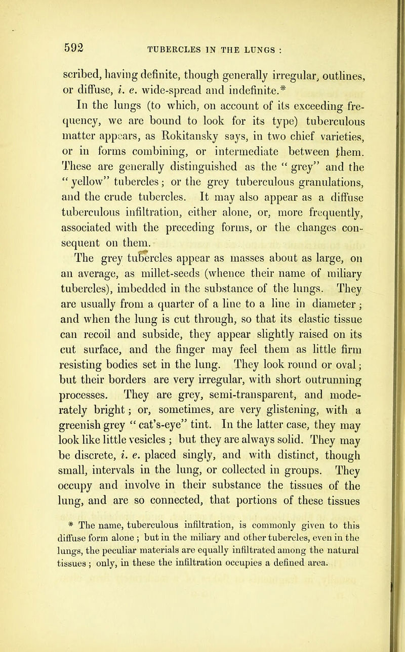 scribed, having definite, though generally irregular, outlines, or diffuse, i. e. wide-spread and indefinite.* In the lungs (to which, on account of its exceeding fre- quency, we are bound to look for its type) tuberculous matter appears, as Rokitansky says, in two chief varieties, or in forms combining, or intermediate between fhem. These are generally distinguished as the “ grey” and the “ yellow” tubercles; or the grey tuberculous granulations, and the crude tubercles. It may also appear as a diffuse tuberculous infiltration, either alone, or, more frequently, associated with the preceding forms, or the changes con- sequent on them. The grey tubercles appear as masses about as large, on an average, as millet-seeds (whence their name of miliary tubercles), imbedded in the substance of the lungs. They are usually from a quarter of a line to a line in diameter ; and when the lung is cut through, so that its elastic tissue can recoil and subside, they appear slightly raised on its cut surface, and the finger may feel them as little firm resisting bodies set in the lung. They look round or oval j but their borders are very irregular, with short outrunning processes. They are grey, semi-transparent, and mode- rately bright; or, sometimes, are very glistening, with a greenish grey “ cat’s-eye” tint. In the latter case, they may look like little vesicles ; but they are always solid. They may be discrete, i. e. placed singly, and with distinct, though small, intervals in the lung, or collected in groups. They occupy and involve in their substance the tissues of the lung, and are so connected, that portions of these tissues * The name, tuberculous infiltration, is commonly given to this diffuse form alone ; but in the miliary and other tubercles, even in the lungs, the peculiar materials are equally infiltrated among the natural tissues; only, in these the infiltration occupies a defined area.