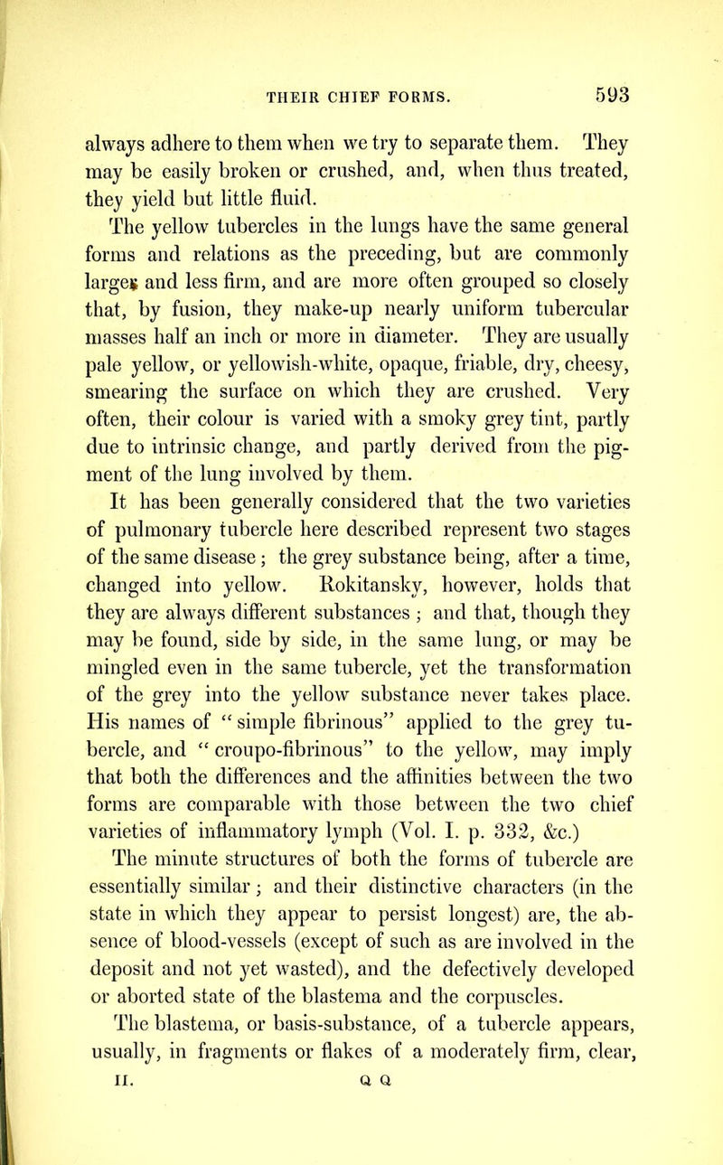 always adhere to them when we try to separate them. They may be easily broken or crushed, and, when thus treated, they yield but little fluid. The yellow tubercles in the lungs have the same general forms and relations as the preceding, but are commonly larges and less firm, and are more often grouped so closely that, by fusion, they make-up nearly uniform tubercular masses half an inch or more in diameter. They are usually pale yellow, or yellowish-white, opaque, friable, dry, cheesy, smearing the surface on which they are crushed. Very often, their colour is varied with a smoky grey tint, partly due to intrinsic change, and partly derived from the pig- ment of the lung involved by them. It has been generally considered that the two varieties of pulmonary tubercle here described represent two stages of the same disease; the grey substance being, after a time, changed into yellow. Rokitansky, however, holds that they are always different substances ; and that, though they may be found, side by side, in the same lung, or may be mingled even in the same tubercle, yet the transformation of the grey into the yellow substance never takes place. His names of “ simple fibrinous” applied to the grey tu- bercle, and “ croupo-fibrinous” to the yellow, may imply that both the differences and the affinities between the two forms are comparable with those between the two chief varieties of inflammatory lymph (Vol. I. p. 332, &c.) The minute structures of both the forms of tubercle are essentially similar; and their distinctive characters (in the state in which they appear to persist longest) are, the ab- sence of blood-vessels (except of such as are involved in the deposit and not yet wasted), and the defectively developed or aborted state of the blastema and the corpuscles. The blastema, or basis-substance, of a tubercle appears, usually, in fragments or flakes of a moderately firm, clear, II. Q Q