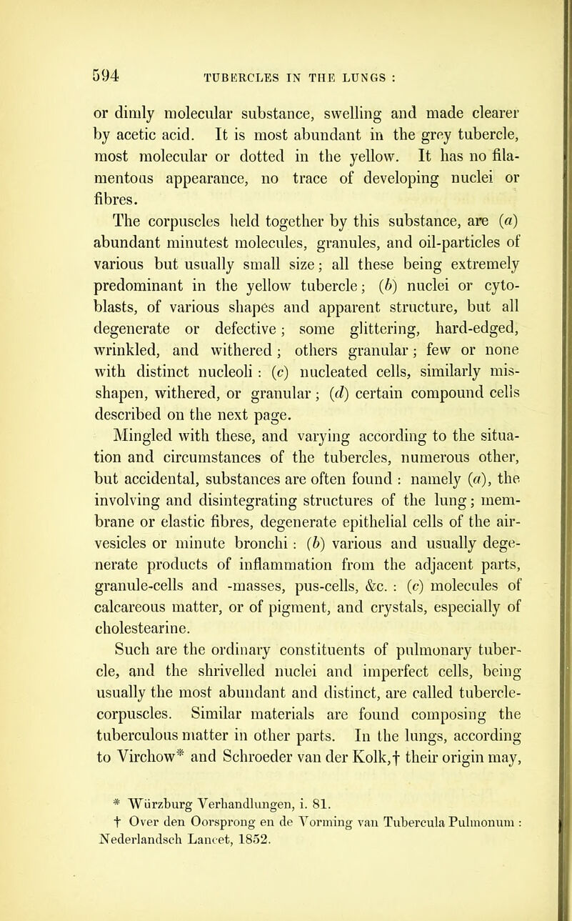 or dimly molecular substance, swelling and made clearer by acetic acid. It is most abundant in the grey tubercle, most molecular or dotted in the yellow. It has no fila- mentous appearance, no trace of developing nuclei or fibres. The corpuscles held together by this substance, are (a) abundant minutest molecules, granules, and oil-particles of various but usually small size; all these being extremely predominant in the yellow tubercle; (6) nuclei or cyto- blasts, of various shapes and apparent structure, but all degenerate or defective; some glittering, hard-edged, wrinkled, and withered; others granular; few or none with distinct nucleoli : (c) nucleated cells, similarly mis- shapen, withered, or granular; (d) certain compound cells described on the next page. Mingled with these, and varying according to the situa- tion and circumstances of the tubercles, numerous other, but accidental, substances are often found : namely (a), the involving and disintegrating structures of the lung; mem- brane or elastic fibres, degenerate epithelial cells of the air- vesicles or minute bronchi: (6) various and usually dege- nerate products of inflammation from the adjacent parts, granule-cells and -masses, pus-cells, &c. : (c) molecules of calcareous matter, or of pigment, and crystals, especially of cholestearine. Such are the ordinary constituents of pulmonary tuber- cle, and the shrivelled nuclei and imperfect cells, being usually the most abundant and distinct, are called tubercle- corpuscles. Similar materials are found composing the tuberculous matter in other parts. In the lungs, according to Virchow* and Schroeder van der Kolk,f their origin may, * AViirzburg Verliandliingen, i. 81. t Over den Oorsprong en de Yorming van Tubercula Pulmonum : Nederlandsch Lancet, 1852.