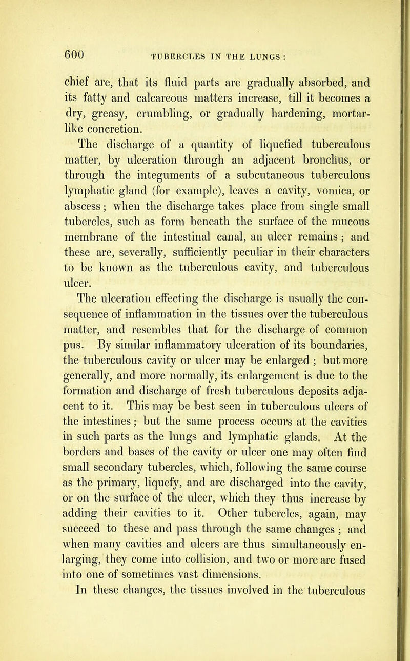 chief are, that its fluid parts are gradually absorbed, and its fatty and calcareous matters increase, till it becomes a dry, greasy, crumbling, or gradually hardening, mortar- like concretion. The discharge of a quantity of liquefied tuberculous matter, by ulceration through an adjacent bronchus, or through the integuments of a subcutaneous tuberculous lymphatic gland (for example), leaves a cavity, vomica, or abscess; when the discharge takes place from single small tubercles, such as form beneath the surface of the mucous membrane of the intestinal canal, an ulcer remains; and these are, severally, sufficiently peculiar in their characters to be known as the tuberculous cavity, and tuberculous ulcer. The ulceration effecting the discharge is usually the con- sequence of inflammation in the tissues over the tuberculous matter, and resembles that for the discharge of common pus. By similar inflammatory ulceration of its boundaries, the tuberculous cavity or ulcer may be enlarged ; but more generally, and more normally, its enlargement is due to the formation and discharge of fresh tuberculous deposits adja- cent to it. This may be best seen in tuberculous ulcers of the intestines; but the same process occurs at the cavities in such parts as the lungs and lymphatic glands. At the borders and bases of the cavity or ulcer one may often find small secondary tubercles, wdiich, following the same course as the primary, liquefy, and are discharged into the cavity, or on the surface of the ulcer, which they thus increase by adding their cavities to it. Other tubercles, again, may succeed to these and pass through the same changes ; and when many cavities and ulcers are thus simultaneously en- larging, they come into collision, and two or more are fused into one of sometimes vast dimensions. In these changes, the tissues involved in the tuberculous