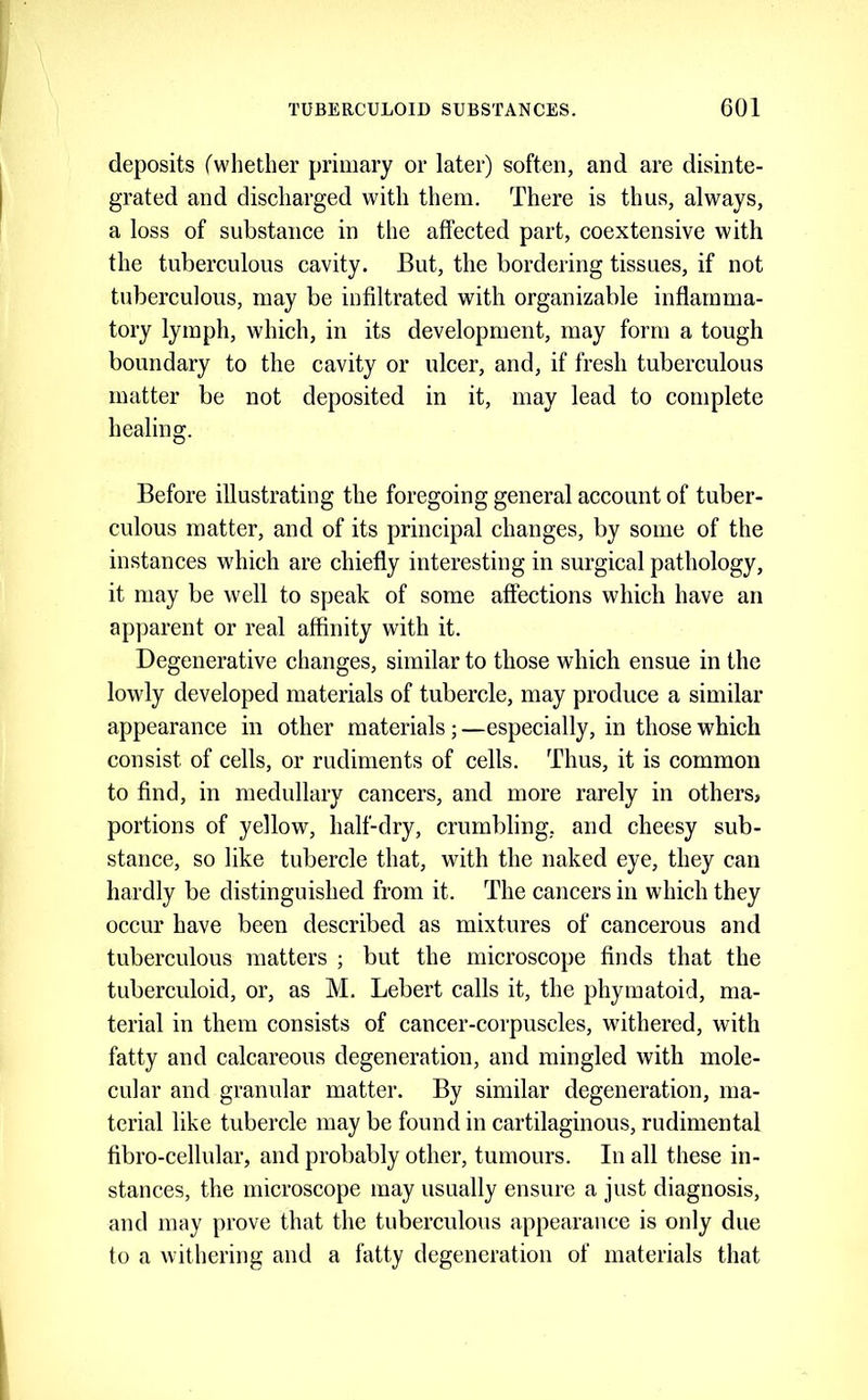 deposits (whether primary or later) soften, and are disinte- grated and diseharged with them. There is thus, always, a loss of substanee in the affected part, coextensive with the tuberculous cavity. But, the bordering tissues, if not tuberculous, may be infiltrated with organizable inflamma- tory lymph, which, in its development, may form a tough boundary to the cavity or ulcer, and, if fresh tuberculous matter be not deposited in it, may lead to complete healing. Before illustrating the foregoing general account of tuber- culous matter, and of its principal changes, by some of the instances which are chiefly interesting in surgical pathology, it may be well to speak of some affections which have an apparent or real affinity with it. Degenerative changes, similar to those which ensue in the lowly developed materials of tubercle, may produce a similar appearance in other materials; —especially, in those which consist of cells, or rudiments of cells. Thus, it is common to find, in medullary cancers, and more rarely in others, portions of yellow, half-dry, crumbling, and cheesy sub- stance, so like tubercle that, with the naked eye, they can hardly be distinguished from it. The cancers in which they occur have been described as mixtures of cancerous and tuberculous matters ; but the microscope finds that the tuberculoid, or, as M. Lebert calls it, the phymatoid, ma- terial in them consists of cancer-corpuscles, withered, with fatty and calcareous degeneration, and mingled with mole- cular and granular matter. By similar degeneration, ma- terial like tubercle may be found in cartilaginous, rudimental fibro-cellular, and probably other, tumours. In all these in- stances, the microscope may usually ensure a just diagnosis, and may prove that the tuberculous appearance is only due to a withering and a fatty degeneration of materials that