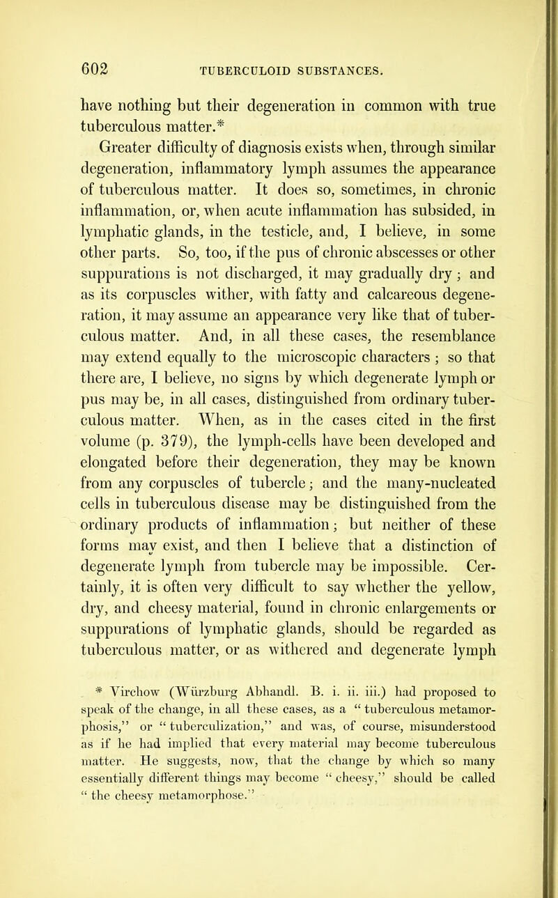 have nothing but their degeneration in common with true tuberculous matter.^ Greater difficulty of diagnosis exists when, through similar degeneration, inflammatory lymph assumes the appearance of tuberculous matter. It does so, sometimes, in chronic inflammation, or, when acute inflammation has subsided, in lymphatic glands, in the testicle, and, I believe, in some other parts. So, too, if the pus of chronic abscesses or other suppurations is not discharged, it may gradually dry ; and as its corpuscles wither, with fatty and calcareous degene- ration, it may assume an appearance very like that of tuber- culous matter. And, in all these cases, the resemblance may extend equally to the microscopic characters ; so that there are, I believe, no signs by which degenerate lymph or pus may be, in all cases, distinguished from ordinary tuber- culous matter. When, as in the cases cited in the first volume (p. 379), the lymph-cells have been developed and elongated before their degeneration, they may be known from any corpuscles of tubercle; and the many-nucleated cells in tuberculous disease may be distinguished from the ordinary products of inflammation; but neither of these forms may exist, and then I believe that a distinction of degenerate lymph from tubercle may be impossible. Cer- tainly, it is often very difficult to say whether the yellow, dry, and cheesy material, found in chronic enlargements or suppurations of lymphatic glands, should be regarded as tuberculous matter, or as withered and degenerate lymph * Virchow (Wurzburg AbhaucU. B. i. ii. iii.) had proposed to speak of the chauge, in all these cases, as a “ tuberculous metamor- phosis,” or “ tuberculization,” and was, of course, misunderstood as if he had implied that every material may become tuberculous matter. He suggests, now, that the change by which so many essentially different things may become “ cheesy,” should be called “ the cheesy metamorphose.”