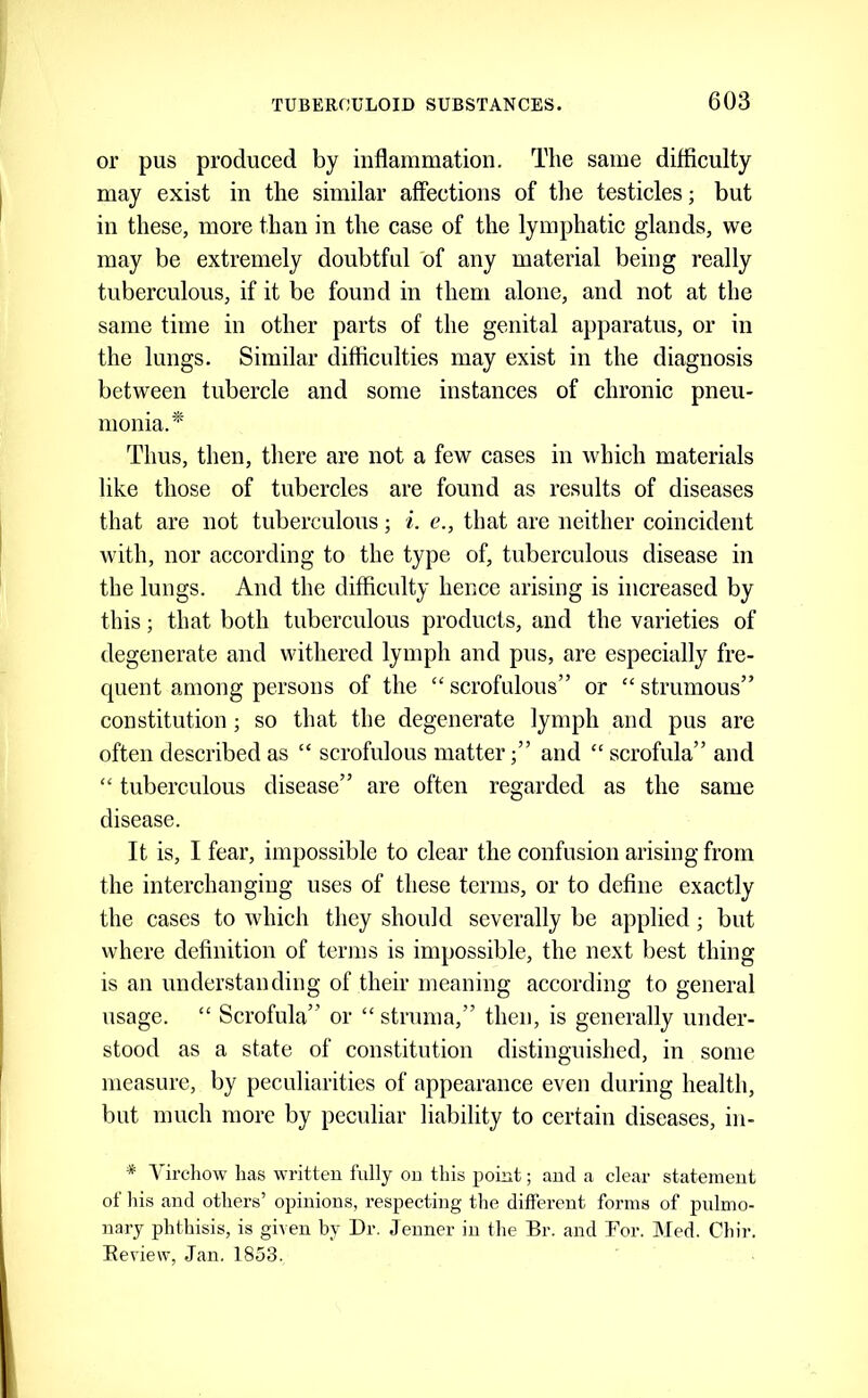 or pus produced by inflammation. The same difficulty may exist in the similar affections of the testicles; but in these, more than in the case of the lymphatic glands, we may be extremely doubtful of any material being really tuberculous, if it be found in them alone, and not at the same time in other parts of the genital apparatus, or in the lungs. Similar difficulties may exist in the diagnosis between tubercle and some instances of chronic pneu- monia.^ Thus, then, there are not a few cases in which materials like those of tubercles are found as results of diseases that are not tuberculous; i. e., that are neither coincident with, nor according to the type of, tuberculous disease in the lungs. And the difficulty hence arising is increased by this; that both tuberculous products, and the varieties of degenerate and withered lymph and pus, are especially fre- quent among persons of the “ scrofulous” or “ strumous” constitution; so that the degenerate lymph and pus are often described as “ scrofulous matter;” and “ scrofula” and “ tuberculous disease” are often regarded as the same disease. It is, I fear, impossible to clear the confusion arising from the interchanging uses of these terms, or to define exactly the cases to which they should severally be applied; but where definition of terms is impossible, the next best thing is an understanding of their meaning according to general usage. “ Scrofula” or “ struma,” then, is generally under- stood as a state of constitution distinguished, in some measure, by peculiarities of appearance even during health, but much more by peculiar liability to certain diseases, in- * Vircliow has vvritteu fully ou this point; and a clear statement of his and others’ opinions, respecting the different forms of pulmo- nary phthisis, is given by Dr. Jenner in the Br. and Bor. Med. Chir. Keview, Jan. 1853.