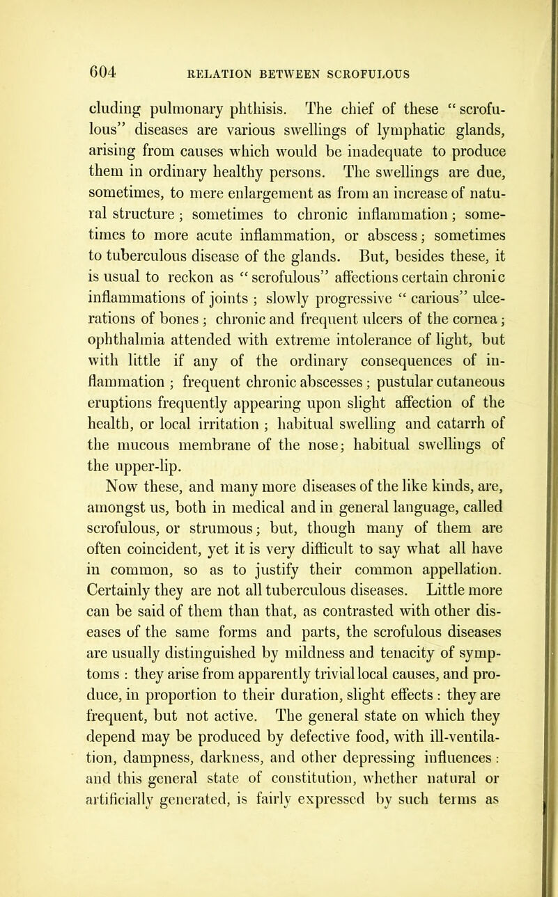 eluding pulmonary phthisis. The chief of these “ scrofu- lous” diseases are various swellings of lymphatic glands, arising from causes which would be inadequate to produce them in ordinary healthy persons. The swellings are due, sometimes, to mere enlargement as from an increase of natu- ral structure; sometimes to chronic inflammation; some- times to more acute inflammation, or abscess; sometimes to tuberculous disease of the glands. But, besides these, it is usual to reckon as “scrofulous” affections certain chronic inflammations of joints ; slowly progressive “ carious” ulce- rations of bones ; chronic and frequent ulcers of the cornea; ophthalmia attended with extreme intolerance of light, but with little if any of the ordinary consequences of in- flammation ; frequent chronic abscesses; pustular cutaneous eruptions frequently appearing upon slight affection of the health, or local irritation ; habitual swelling and catarrh of the mucous membrane of the nose; habitual swellings of the upper-lip. Now these, and many more diseases of the like kinds, are, amongst us, both in medical and in general language, called scrofulous, or strumous; but, though many of them are often coincident, yet it is very difficult to say what all have in common, so as to justify their common appellation. Certainly they are not all tuberculous diseases. Little more can be said of them than that, as contrasted with other dis- eases of the same forms and parts, the scrofulous diseases are usually distinguished by mildness and tenacity of symp- toms : they arise from apparently trivial local causes, and pro- duce, in proportion to their duration, slight effects : they are frequent, but not active. The general state on which they depend may be produced by defective food, with ill-ventila- tion, dampness, darkness, and other depressing influences : and this general state of constitution, whether natural or artiflcially generated, is fairly expressed by such terms as