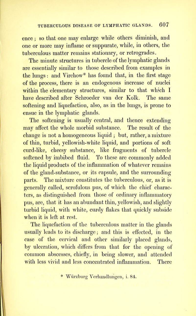 ence; so that one may enlarge while others diminish, and one or more may inflame or suppurate, while, in others, the tuberculous matter remains stationary, or retrogrades. The minute structures in tubercle of the lymphatic glands are essentially similar to those described from examples in the lungs: and Virchow* has found that, in the first stage of the process, there is an endogenous increase of nuclei within the elementary structures, similar to that which I have described after Schroeder van der Kolk. The same softening and liquefaction, also, as in the lungs, is prone to ensue in the lymphatic glands. The softening is usually central, and thence extending may affect the whole morbid substance. The result of the change is not a homogeneous liquid ; but, rather, a mixture of thin, turbid, yellowish-white liquid, and portions of soft curd-like, cheesy substance, like fragments of tubercle softened by imbibed fluid. To these are commonly added the liquid products of the inflammation of whatever remains of the gland-substance, or its capsule, and the surrounding parts. The mixture constitutes the tuberculous, or, as it is generally called, scrofulous pus, of which the chief charac- ters, as distinguished from those of ordinary inflammatory pus, are, that it has an abundant thin, yellowish, and slightly turbid liquid, with white, curdy flakes that quickly subside when it is left at rest. The liquefaction of the tuberculous matter in the glands usually leads to its discharge; and this is effected, in the case of the cervical and other similarly placed glands, by ulceration, which differs from that for the opening of common abscesses, chiefly, in being slower, and attended with less vivid and less concentrated inflammation. There * Wiirzburg Verhaudlungen, i. 84.