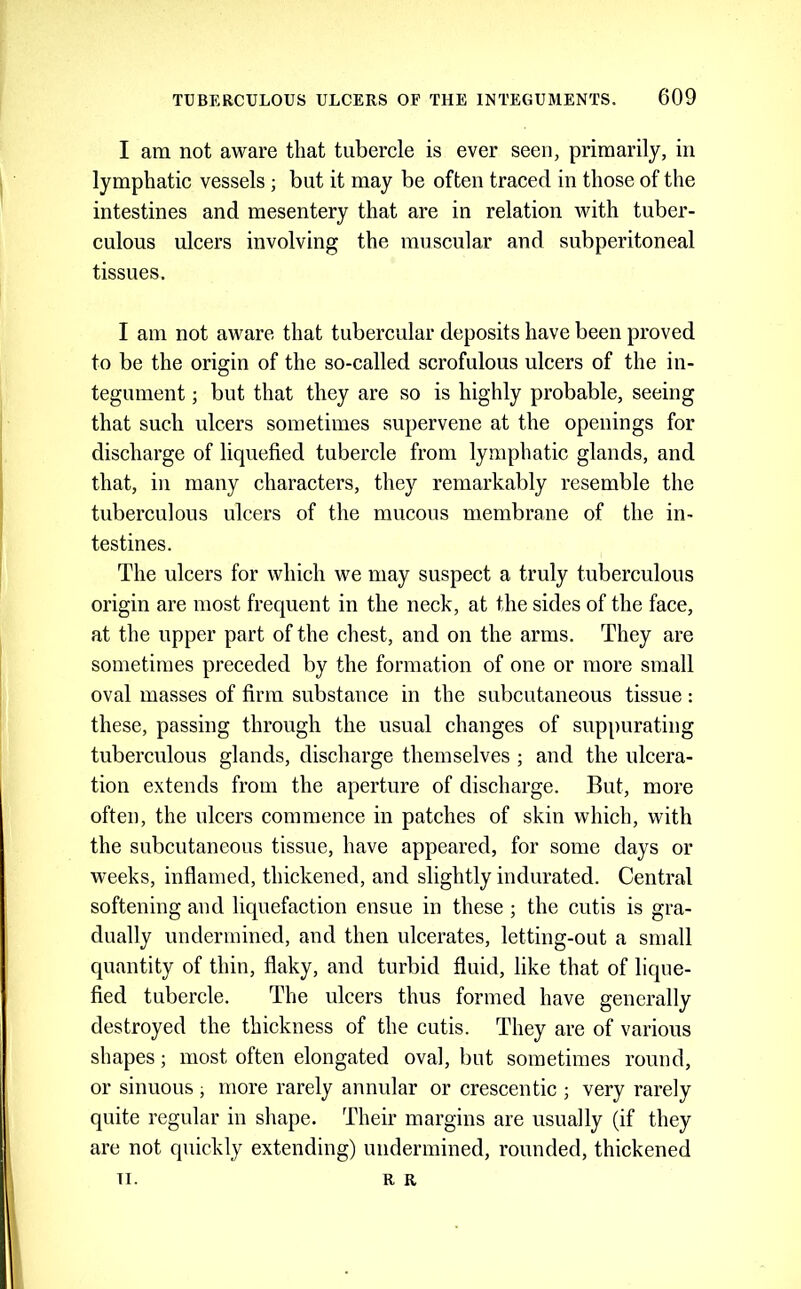 I am not aware that tubercle is ever seen, primarily, in lymphatic vessels ; but it may be often traced in those of the intestines and mesentery that are in relation with tuber- culous ulcers involving the muscular and subperitoneal tissues. I am not aware that tubercular deposits have been proved to be the origin of the so-called scrofulous ulcers of the in- tegument ; but that they are so is highly probable, seeing that such ulcers sometimes supervene at the openings for discharge of liquefied tubercle from lymphatic glands, and that, in many characters, they remarkably resemble the tuberculous ulcers of the mucous membrane of the in- testines. The ulcers for which we may suspect a truly tuberculous origin are most frequent in the neck, at the sides of the face, at the upper part of the chest, and on the arms. They are sometimes preceded by the formation of one or more small oval masses of firm substance in the subcutaneous tissue: these, passing through the usual changes of sup[)urating tuberculous glands, discharge themselves ; and the ulcera- tion extends from the aperture of discharge. But, more often, the ulcers commence in patches of skin which, with the subcutaneous tissue, have appeared, for some days or weeks, inflamed, thickened, and slightly indurated. Central softening and liquefaction ensue in these ; the cutis is gra- dually undermined, and then ulcerates, letting-out a small quantity of thin, flaky, and turbid fluid, like that of lique- fied tubercle. The ulcers thus formed have generally destroyed the thickness of the cutis. They are of various shapes; most often elongated oval, but sometimes round, or sinuous ; more rarely annular or crescentic ; very rarely quite regular in shape. Their margins are usually (if they are not quickly extending) undermined, rounded, thickened TI. R R