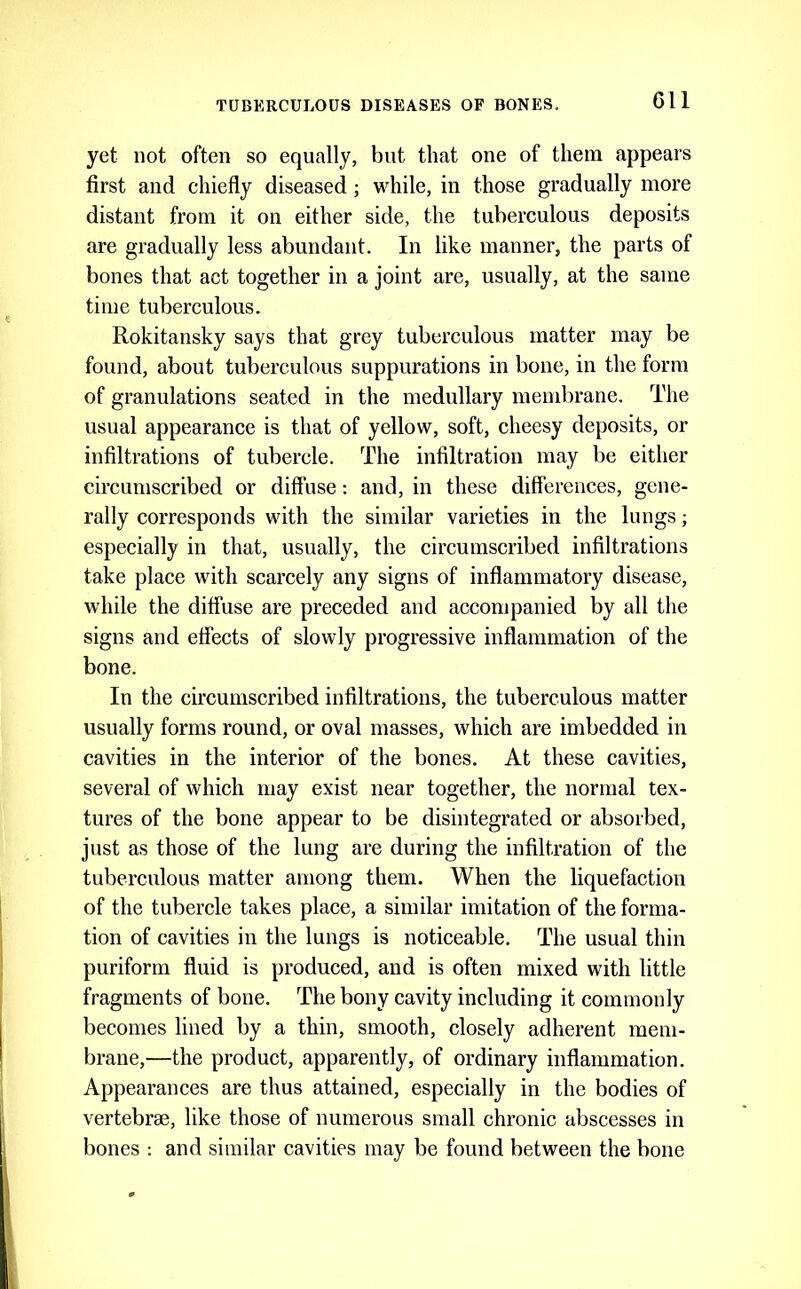 yet not often so equally, but that one of them appears first and chiefly diseased; while, in those gradually more distant from it on either side, the tuberculous deposits are gradually less abundant. In like manner, the parts of bones that act together in a joint are, usually, at the same time tuberculous. Rokitansky says that grey tuberculous matter may be found, about tuberculous suppurations in bone, in the form of granulations seated in the medullary membrane. The usual appearance is that of yellow, soft, cheesy deposits, or infiltrations of tubercle. The infiltration may be either circumseribed or diffuse: and, in these differences, gene- rally corresponds with the similar varieties in the lungs; especially in that, usually, the circumscribed infiltrations take place with scarcely any signs of inflammatory disease, while the diffuse are preceded and accompanied by all the signs and effects of slowly progressive inflammation of the bone. In the circumscribed infiltrations, the tuberculous matter usually forms round, or oval masses, which are imbedded in cavities in the interior of the bones. At these cavities, several of which may exist near together, the normal tex- tures of the bone appear to be disintegrated or absorbed, just as those of the lung are during the infiltration of the tubercvdous matter among them. When the liquefaction of the tubercle takes place, a similar imitation of the forma- tion of cavities in the lungs is noticeable. The usual thin puriform fluid is produced, and is often mixed with little fragments of bone. The bony cavity including it commonly becomes lined by a thin, smooth, closely adherent mem- brane,—the product, apparently, of ordinary inflammation. Appearances are thus attained, especially in the bodies of vertebrae, like those of numerous small chronic abscesses in bones : and similar cavities may be found between the bone