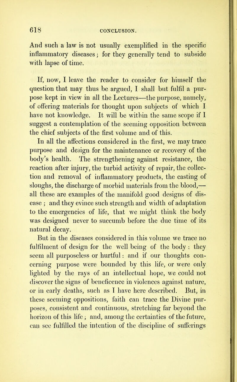 And such a law is not usually exemplified in the specific inflammatory diseases; for they generally tend to subside with lapse of time. If, now, I leave the reader to consider for himself the question that may thus be argued, I shall but fulfil a pur- pose kept in view in all the Lectures—the purpose, namely, of offering materials for thought upon subjects of which I have not knowledge. It will be within the same scope if I suggest a contemplation of the seeming opposition between the chief subjects of the first volume and of this. In all the affections considered in the first, we may trace purpose and design for the maintenance or recovery of the body’s health. The strengthening against resistance, the reaction after injury, the turbid activity of repair, the collec- tion and removal of inflammatory products, the casting of sloughs, the discharge of morbid materials from the blood,— all these are examples of the manifold good designs of dis- ease ; and they evince such strength and width of adaptation to the emergencies of life, that we might think the body was designed never to succumb before the due time of its natural decay. But in the diseases considered in this volume we trace no fulfilment of design for the well being of the body : they seem all purposeless or hurtful: and if our thoughts con- cerning purpose were bounded by this life, or were only lighted by the rays of an intellectual liope, we could not discover the signs of beneficence in violences against nature, or in early deaths, such as I have here described. But, in these seeming oppositions, faith can trace the Divine pur- poses, consistent and continuous, stretching far beyond the horizon of this life; and, among the certainties of the future, can see fulfilled the intention of the discipline of sufferings