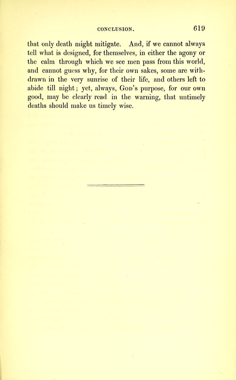 that only death might mitigate. And, if we cannot always tell what is designed, for themselves, in either the agony or the calm through which we see men pass from this world, and cannot guess why, for their own sakes, some are with- drawn in the very sunrise of their life, and others left to abide till night; yet, always, God’s purpose, for our own good, may be clearly read in the warning, that untimely deaths should make us timely wise.