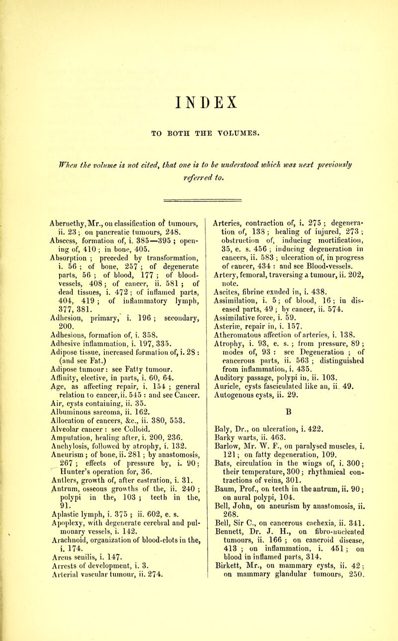 INDEX TO BOTH THE VOLUMES. When the volume is not cited, that one is to be understood tohirh was next 'previously r^erred to. Aberiiethy, Mr., ou classification of tumours, ii. 23 ; oil pancreatic tumours, 248. Abscess, formation of, i. 385—395 ; open- ing of, 410 ; in bone, 405. Absorption ; preceded by transformation, i. 56 ; of bone, 257 ; of degenerate parts, 56 ; of blood, 177 ; of blood- vessels, 408; of cancer, ii. 581 ; of dead tissues, i. 472 ; of inflamed parts, 404, 419 ; of inflammatory lymph, 377, 381. Adliesion, primary, i. 196 ; secondary, 200. Adhesions, formation of, i. 358. Adhesive inflammation, i. 197, 335. Adipose tissue, increased formation of, i. 28 : (and see Fat.) Adipose tumour : see Fatty tumour. Afliuity, elective, in parts, i. 60, 64. Age, as affecting repair, i. 154 ; general relation to cancer,ii. 545 : and sec Cancer. Air, cysts containing, ii. 35. Albuminous sarcoma, ii. 162. Allocation of cancers, &c., ii. 380, 553. Alveolar cancer ; see Colloid. Amputation, healing after, i. 200, 236. Anchylosis, followed by atrophy, i. 132. Aneurism; of bone, ii. 281; by anastomosis, 267 ; effects of pressure by, i. 90; '^Hunter’s operation for, 36. Antlers, growth of, after castration, i. 31. Antrum, osseous growths of the, ii. 240 ; polypi in the, 103 ; teeth in the, 91. Aplastic lymph, i. 375 ; ii. 602, e. s. Apoplexy, with degenerate cerebral and pul- monary vessels, i. 142. Arachnoid, organization of blood-clots in the, i. 174. Arcus senilis, i. 147. Arrests of development, i. 3. Arterial vascular tumour, ii. 274. Arteries, contraction of, i. 275 ; degenera- tion of, 133 ; healing of injnred, 273 ; obstruction of, inducing mortification, 35, e. s. 456 ; inducing degeneration in cancers, ii. 583 ; ulceration of, in progress of cancer, 434 : and see Blood-vessels. Artery, femoral, traversing a tumour, ii. 202, note. Ascites, fibrine exuded in, i. 438. Assimilation, i. 5; of blood, 16; in dis- eased parts, 49 ; by cancer, ii. 574. Assimilative force, i. 59. Asteriro, repair in, i. 157. Atheromatous affection of arteries, i. 138. Atrophy, i. 93, e. s. ; from pressure, 89 ; modes of, 93 : see Degeneration ; of cancerous parts, ii. 563 ; distinguished from inflammation, i. 435. Auditory passage, polypi in, ii. 103. Auricle, cysts fasciculated like an, ii, 49. Autogenous cysts, ii. 29. B Baly, Dr., on ulceration, i. 422. Barky warts, ii. 463. Barlow, Mr. W. F., on paralysed muscles, 1. 121 ; on fatty degeneration, 109. Bats, circulation in the wings of, i. 300; their temperature, 300; rhythmical con- tractions of veins, 301. Baum, Prof., on teeth in the antrum, ii. 90; on aural polypi, 104. Bell, John, on aneurism by anastomosis, ii, 268. Bell, Sir C., on cancerous cachexia, ii. 341. Bennett, Dr. J. H., on fibro-uucleated tumours, ii. 166 ; on cancroid disease, 413 ; on inflammation, i. 461 ; on blood in inflamed parts, 314. Birkett, Mr., on mammary cysts, ii. 42; on mammary glandular tumours, 250.